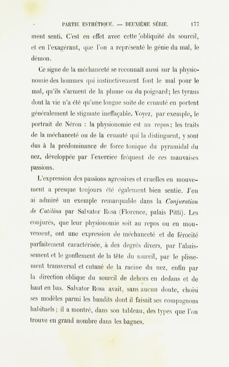 ment senti. C'est en effet avec cette 'obliquité du sourcil, et en l'exagérant, que l'on a représenté le génie du mal, le démon. Ce signe de la méchanceté se reconnaît aussi sur la physio- nomie des hommes qui instinctivement font le mal pour le mal, qu'ils s'arment de la plume ou du poignard; les tyrans dont la vie n'a été qu'une longue suite de cruauté en portent généralement le stigmate ineffaçable. Voyez, par exemple, le portrait de Néron : la physionomie est au repos; les traits de la méchanceté ou de la cruauté qui la distinguent, y sont dus à la prédominance de force tonique du pyramidal du nez, développée par l'exercice fréquent de ces mauvaises passions. L'expression des passions agressives et cruelles en mouve- ment a presque toujours été également bien sentie. J'en ai admiré un exemple remarquable dans la Conjuration de Catilina par Salvator Rusa (Florence, palais Pitti). Les conjurés, que leur physionomie soit au repos ou en mou- vement, ont une expression de méchanceté et de férocité parfaitement caractérisée, à des degrés divers, par l'abais- sement et le gonflement de la tête du sourcil, par le plisse- ment transversal et cutané de la racine du nez, enfin par la direction oblique du sourcil de dehors en dedans et de haut en bas. Salvator Rosa avait, sans aucun doute, choisi ses modèles parmi les bandits dont il faisait ses compagnons habituels; il a montré, dans son tableau, des types que Ton trouve en grand nombre clans les basmes.