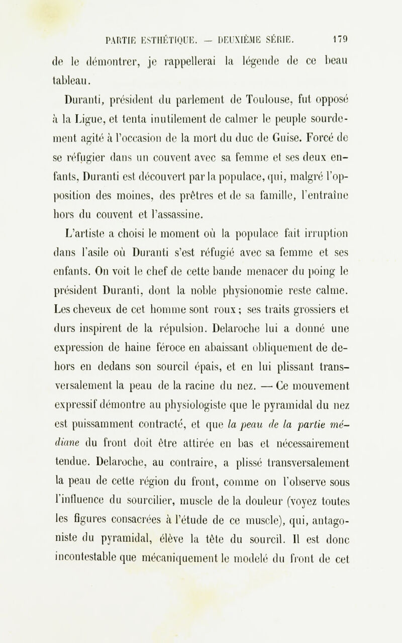 de le démontrer, je rappellerai la légende de ce beau tableau. Duranti, président du parlement de Toulouse, fut opposé à la Ligue, et tenta inutilement de calmer le peuple sourde- ment agité à l'occasion de la mort du duc de Guise. Forcé de se réfugier dans un couvent avec sa femme et ses deux en- fants, Duranti est découvert par la populace, qui, malgré l'op- position des moines, des prêtres et de sa famille, l'entraîne hors du couvent et l'assassine. L'artiste a choisi le moment où la populace fait irruption dans l'asile où Duranti s'est réfugié avec sa femme et ses enfants. On voit le chef de cette bande menacer du poing le président Duranti, dont la noble physionomie reste calme. Les cheveux de cet homme sont roux ; ses traits grossiers et durs inspirent de la répulsion. Delaroche lui a donné une expression de haine féroce en abaissant obliquement de de- hors en dedans son sourcil épais, et en lui plissant trans- versalement la peau de la racine du nez. — Ce mouvement expressif démontre au physiologiste que le pyramidal du nez est puissamment contracté, et que la peau de la partie mé- diane du front doit être attirée en bas et nécessairement tendue. Delaroche, au contraire, a plissé transversalement la peau de cette région du front, comme on l'observe sous l'influence du sourcilier, muscle de la douleur (voyez toutes les figures consacrées à l'étude de ce muscle), qui, antago- niste du pyramidal, élève la tête du sourcil. Il est donc incontestable que mécaniquement le modelé du front de cet