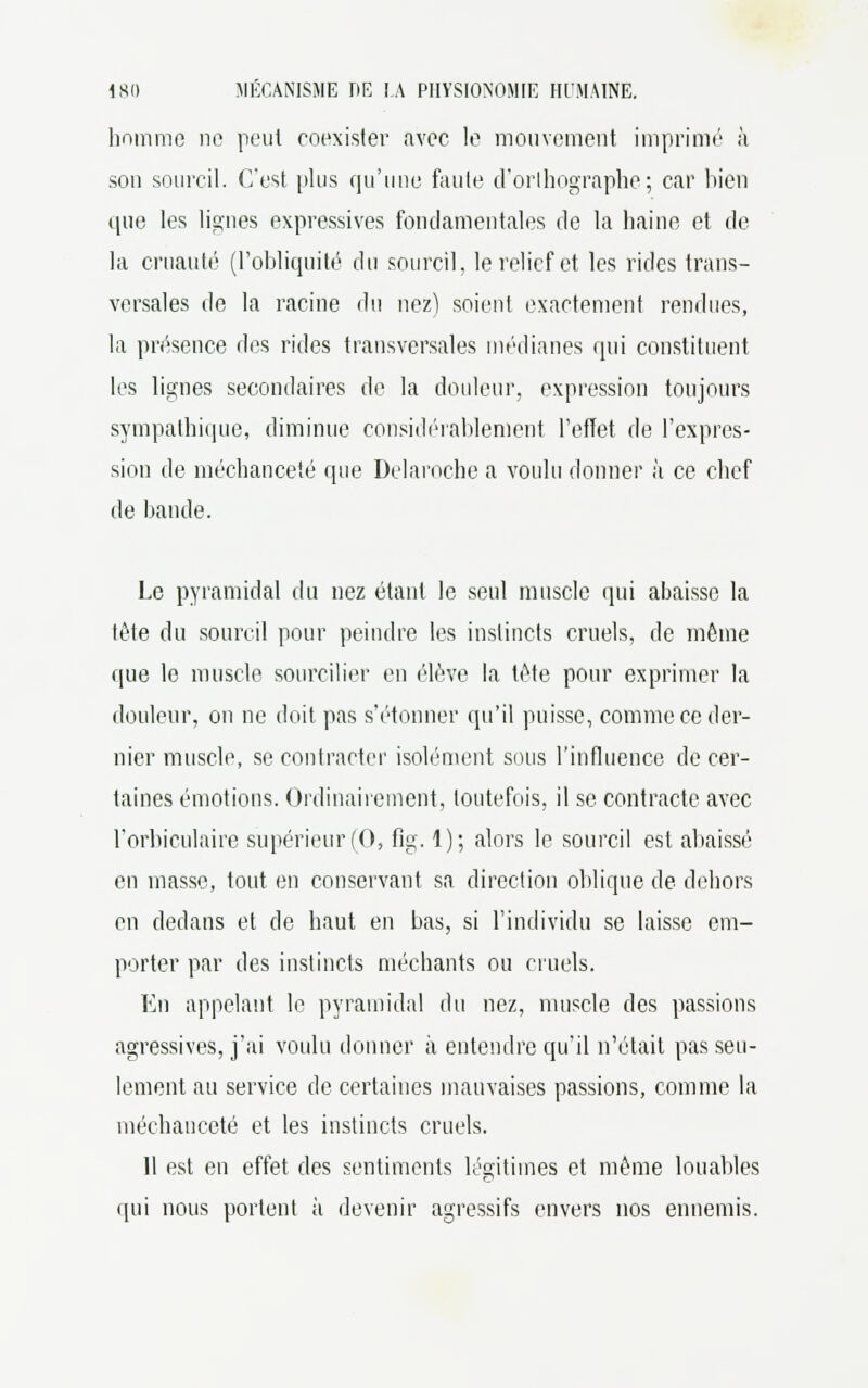 homme ne peut coexister avec le mouvement imprimé à son sourcil. C'est plus qu'une faute d'orthographe ; car bien que les lignes expressives fondamentales de la haine et de la cruauté (l'obliquité du sourcil, le relief et les rides trans- versales de la racine du nez) soient exactement rendues, la présence des rides transversales médianes qui constituent les lignes secondaires de la douleur, expression toujours sympathique, diminue considérablement l'effet de l'expres- sion de méchanceté que Delaroche a voulu donner à ce chef de bande. Le pyramidal du nez étant le seul muscle qui abaisse la tête du sourcil pour peindre les instincts cruels, de même que le muscle sourcilier en élève la tète pour exprimer la douleur, on ne doit pas s'étonner qu'il puisse, comme ce der- nier muscle, se contracter isolément sous l'influence de cer- taines émotions. Ordinairement, toutefois, il se contracte avec l'orbiculaire supérieur (0, fig. 1); alors le sourcil est abaissé en masse, tout en conservant sa direction oblique de dehors en dedans et de haut en bas, si l'individu se laisse em- porter par des instincts méchants ou cruels. En appelant le pyramidal du nez, muscle des passions agressives, j'ai voulu donner à entendre qu'il n'était pas seu- lement au service de certaines mauvaises passions, comme la méchanceté et les instincts cruels. 11 est en effet des sentiments légitimes et même louables qui nous portent à devenir agressifs envers nos ennemis.