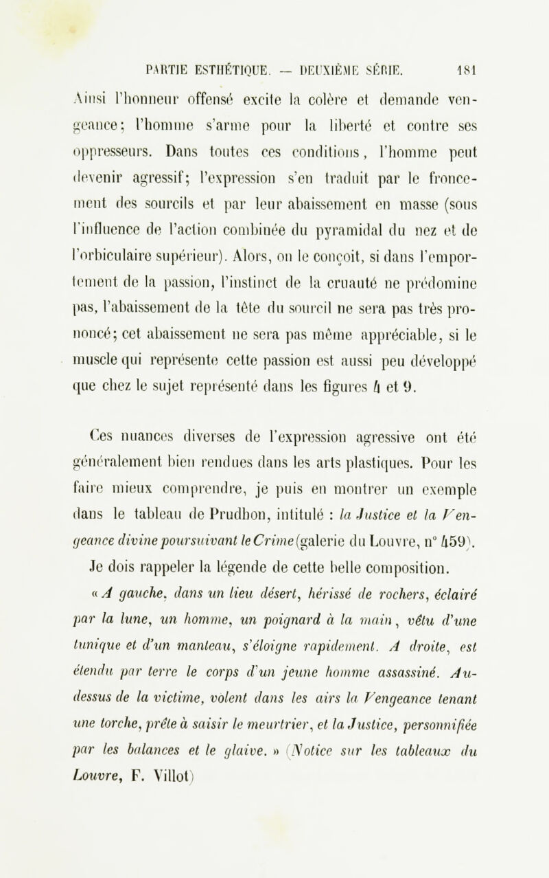 Ainsi l'honneur offensé excite la colère et demande ven- geance; l'homme s'arme pour la liberté et contre ses oppresseurs. Dans toutes ces conditions, l'homme peut devenir agressif; l'expression s'en traduit par le fronce- ment des sourcils et par leur abaissement en masse (sous l'influence de l'action combinée du pyramidal du nez et de l'orbiculaire supérieur). Alors, on le conçoit, si dans l'empor- tement de la passion, l'instinct de la cruauté ne prédomine pas, l'abaissement de la tête du sourcil ne sera pas très pro- noncé; cet abaissement ne sera pas môme appréciable, si le muscle qui représente cette passion est aussi peu développé cpie chez le sujet représenté dans les figures l\ et 9. Ces nuances diverses de l'expression agressive ont été généralement bien rendues dans les arts plastiques. Pour les faire mieux comprendre, je puis en montrer un exemple dans le tableau de Prudhon, intitulé : la Justice et la F en- geance divine poursuivant te Crime (galerie du Louvre, n° Zi59\ Je dois rappeler la légende de cette belle composition. « A gauche, dans un lieu désert, hérissé de rochers, éclairé par la lune, un homme, un poignard à la main, vêtu d'une tunique et d'un manteau, s'éloigne rapidement. A droite, est étendu par terre le corps d'un jeune homme assassiné. Au- dessus de la victime, volent dans les airs la Vengeance tenant une torche, prêle à saisir le meurtrier, et la Justice, personnifiée par les balances et le glaive. » (Notice sur les tableaux du Louvre, F. Villot)