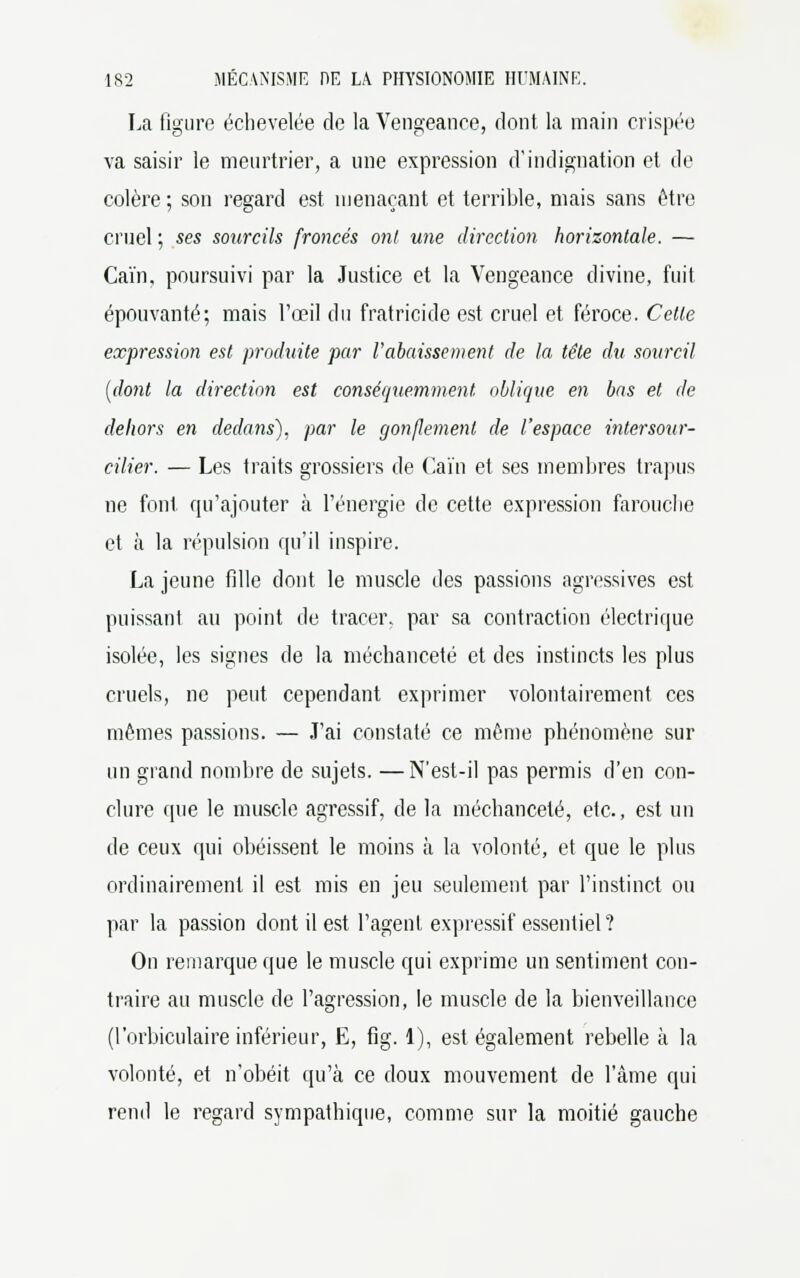 La figure échevelée de la Vengeance, dont la main crispée va saisir le meurtrier, a une expression d'indignation et de colère ; son regard est menaçant et terrible, mais sans être cruel ; ses sourcils froncés ont une direction horizontale. — Gain, poursuivi par la Justice et la Vengeance divine, fuit épouvanté; mais l'œil du fratricide est cruel et féroce. Cette expression est produite par rabaissement de la tête du sourcil [dont la direction est conséquemment oblique en bas et de dehors en dedans), par le gonflement de l'espace intersour- cilier. — Les traits grossiers de Caïn et ses membres trapus ne font qu'ajouter à l'énergie de cette expression farouebe et à la répulsion qu'il inspire. La jeune fille dont le muscle des passions agressives est puissant au point de tracer, par sa contraction électrique isolée, les signes de la méchanceté et des instincts les plus cruels, ne peut cependant exprimer volontairement ces mêmes passions. — J'ai constaté ce même phénomène sur un grand nombre de sujets. —N'est-il pas permis d'en con- clure que le muscle agressif, de la méchanceté, etc., est un de ceux qui obéissent le moins à la volonté, et que le plus ordinairement il est mis en jeu seulement par l'instinct ou par la passion dont il est l'agent expressif essentiel ? On remarque que le muscle qui exprime un sentiment con- traire au muscle de l'agression, le muscle de la bienveillance (l'orbiculaire inférieur, E, fig. 1), est également rebelle à la volonté, et n'obéit qu'à ce doux mouvement de l'âme qui rend le regard sympathique, comme sur la moitié gauche