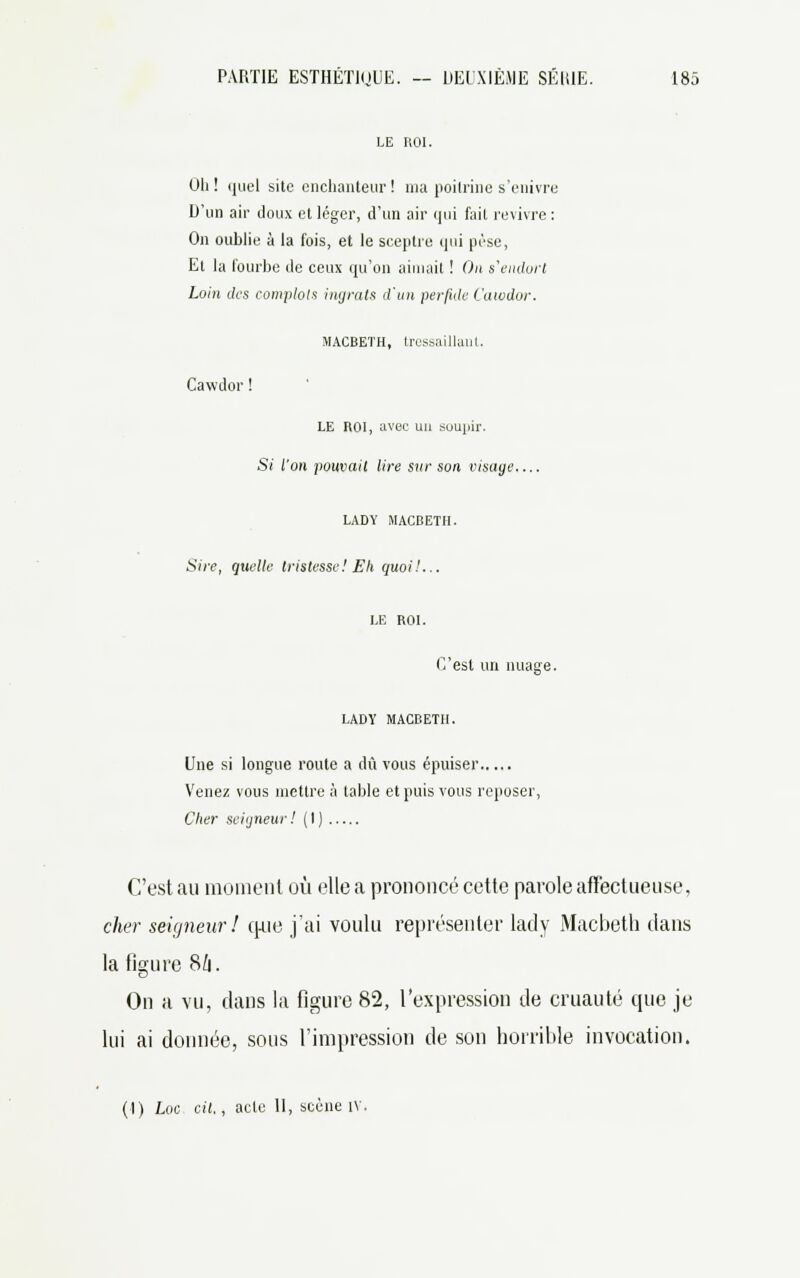 LE ROI. Oh ! quel site enchanteur! ma poitrine s'enivre D'un air doux et léger, d'un air qui fait revivre : On oublie à la fois, et le sceptre qui pèse, Et la fourbe de ceux qu'on aimait ! On s'endort Loin des complots ingrats d'un perfide Cawdor. MACBETH, tressaillant. Cawdor ! LE ROI, avec un suujiir. Si l'on pouvait lire sur son visage LADY MACBETH. Sire, quelle tristesse! Eh quoi!... LE ROI. C'est un nuage. LADY MACBETH. Une si longue route a dû vous épuiser Venez vous mettre à table et puis vous reposer, Cher seigneur ! ( I ) C'est au moment où elle a prononcé cette parole affectueuse, cher seigneur! cpie j'ai voulu représenter lady Macbeth dans la figure Sln. On a vu, dans la figure 82, l'expression de cruauté que je lui ai donnée, sous l'impression de son horrible invocation. (1) Loc cit., acle 11, scène iv.