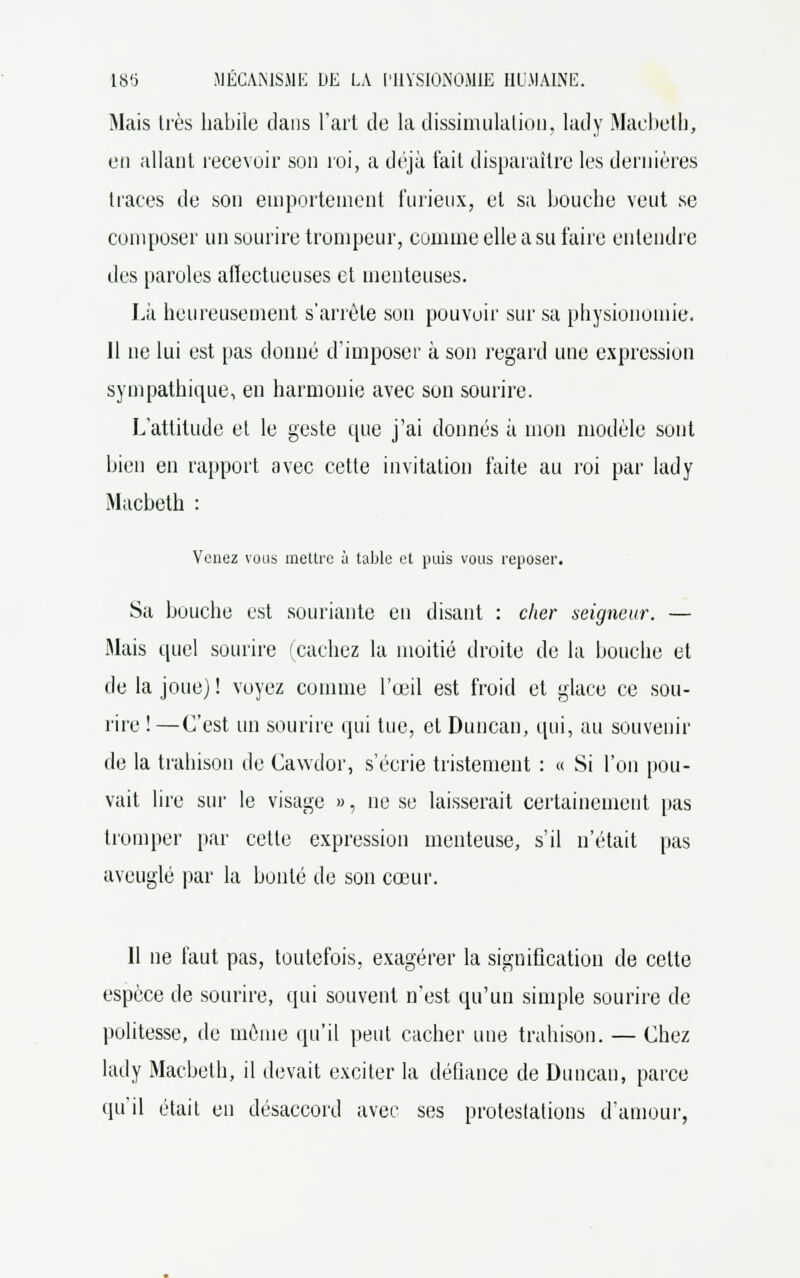 Mais très habile dans l'art de la dissimulation, lady Macbeth, en allant recevoir son roi, a déjà fait disparaître les dernières traces de son emportement furieux, et sa bouche veut se composer un sourire trompeur, comme elle a su faire entendre des paroles alïectueuses et menteuses. Là heureusement s'arrête son pouvoir sur sa physionomie. 11 ne lui est pas donné d'imposer à son regard une expression sympathique, en harmonie avec son sourire. L'attitude et le geste que j'ai donnés à mon modèle sont bien en rapport avec cette invitation faite au roi par lady Macbeth : Venez vous mettre ù table et puis vous reposer. Sa bouche est souriante en disant : cher seigneur. — Mais quel sourire (cachez la moitié droite de la bouche et de la joue) ! voyez comme l'œil est froid et glace ce sou- rire !—C'est un sourire qui ttie, et Duncan, qui, au souvenir de la trahison de Cawdor, s'écrie tristement : « Si l'on pou- vait lire sur le visage », ne se laisserait certainement pas tromper par cette expression menteuse, s'il n'était pas aveuglé par la bonté de son cœur. Il ne faut pas, toutefois, exagérer la signification de celte espèce de sourire, qui souvent n'est qu'un simple sourire de politesse, de même qu'il peut cacher une trahison. — Chez lady Macbeth, il devait exciter la défiance de Duncan, parce qu'il était en désaccord avec ses protestations d'amour,