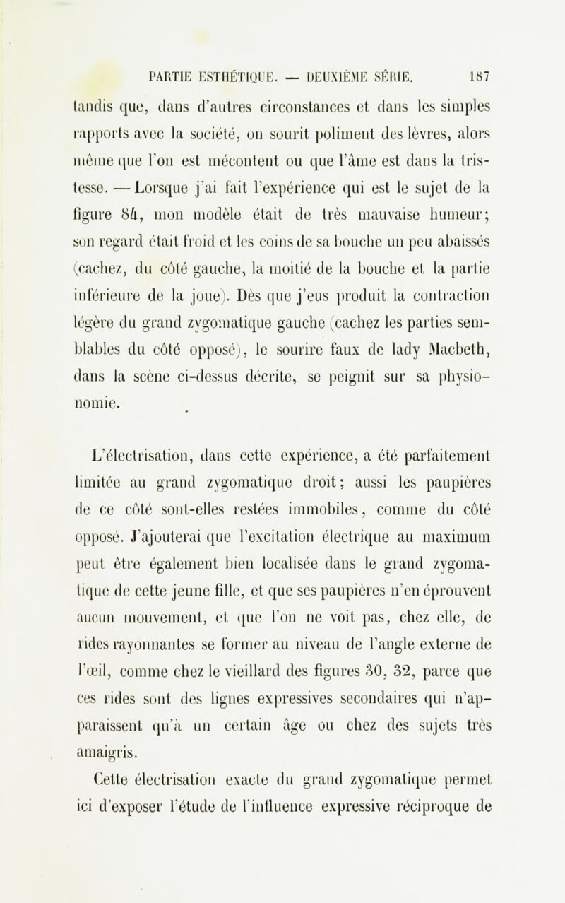 tandis que, dans d'autres circonstances et dans les simples rapports avec la société, on sourit poliment des lèvres, alors même que l'on est mécontent ou que l'âme est dans la tris- tesse. — Lorsque j'ai fait l'expérience qui est le sujet de la figure 8a, mon modèle était de très mauvaise humeur; sun regard était froid et les coins de sa bouche un peu abaissés (cachez, du côté gauche, la moitié de la bouche et la partie inférieure de la joue). Dès que j'eus produit la contraction légère du grand zygomatique gauche (^cachez les parties sem- blables du côté opposé;, le sourire faux de lady Macbeth, dans la scène ci-dessus décrite, se peignit sur sa physio- nomie. L'électrisation, dans cette expérience, a été parfaitement limitée au grand zygomatique droit ; aussi les paupières de ce côté sont-elles restées immobiles, comme du côté opposé. J'ajouterai que l'excitation électrique au maximum peut être également bien localisée dans le grand zygoma- tique de cette jeune fille, et que ses paupières n'en éprouvent aucun mouvement, et que l'on ne voit pas, chez elle, de rides rayonnantes se former au niveau de l'angle externe de l'œil, comme chez le vieillard des figures 80, 32, parce que ces rides sont des lignes expressives secondaires qui n'ap- paraissent qu'à un certain âge ou chez des sujets très amaigris. Cette électrisation exacte du grand zygomatique permet ici d'exposer l'étude de l'influence expressive réciproque de