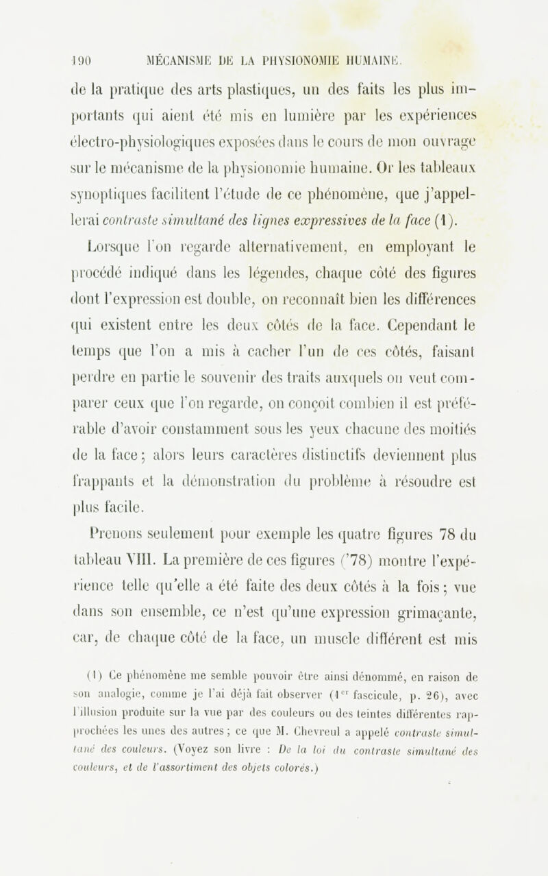 île la pratique des arts plastiques, un des faits les plus im- portants qui aient été mis en lumière par les expériences électro-physiologiques exposées dans le cours de mon ouvrage sur le mécanisme de la physionomie humaine. Or les tableaux synoptiques facilitent l'étude de ce phénomène, que j'appel- lerai contraste simultané des lignes expressives de la face (1). Lorsque l'un regarde alternativement, en employant le procédé indiqué dans les légendes, chaque côté des figures dont l'expression est double, on reconnaît bien les différences qui existent entre les deux côtés de la face. Cependant le temps que l'on a mis à cacher l'un de ces côtés, faisant perdre en partie le souvenir des traits auxquels on veut com- parer ceux que l'on regarde, on conçoit combien il est préfé- rable d'avoir constamment sous les yeux chacune des moitiés de la face; alors leurs caractères dislinctifs deviennent plus frappants et la démonstration du problème à résoudre est plus facile. Prenons seulement pour exemple les quatre figures 78 du tableau Vin. La première de ces figures (78) montre l'expé- rience telle qu'elle a été faite des deux côtés à la fois ; vue dans son ensemble, ce n'est qu'une expression grimaçante, car, de chaque côté de la face, un muscle différent est mis i I ) Ce phénomène me semble pouvoir être ainsi dénommé, en raison de son analogie, comme je l'ai déjà fait observer (1er fascicule, p. 26), avec l'illusion produite sur la vue par des couleurs ou des leintes différentes rap- prochées les unes des autres; ce (pie M. Clievreul a appelé contraste simul- tané des couleurs. (Voyez son livre : De la loi du contraste simultané des couleurs, el de l'assortiment des objets colorés.)