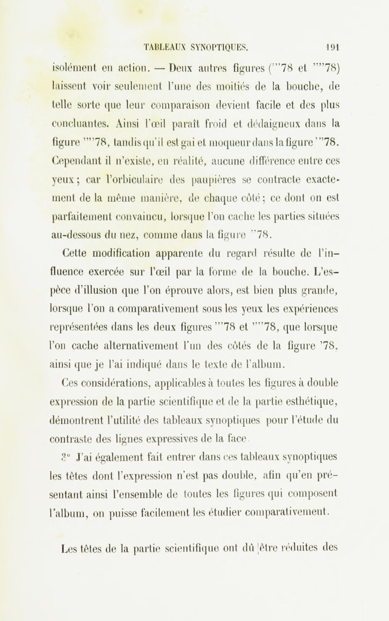 isolément en action. — Deux antres figures ('78 et 78) laissent voir seulement l'une des moitiés de la bouche, de telle sorte que leur comparaison devient facile et des plus concluantes. Ainsi l'œil paraît froid et dédaigneux dans la figure 78, tandis qu'il est gai et moqueur dans la figure'78. Cependant il n'existe, en réalité, aucune différence entre ces yeux ; car l'orbiculaire des paupières se contracte exacte- ment de la même manière, de chaque côté; ce dont on est parfaitement convaincu, lorsque l'on cache les parties situées au-dessous du nez, comme dans la figure 78. Cette modification apparente du regard résulte de l'in- fluence exercée sur l'œil par la forme de la bouche. L'es- pèce d'illusion que l'on éprouve alors, est bien plus grande, lorsque l'on a comparativement sous les yeux les expériences représentées dans les deux figures '78 et 78, que lorsque l'on cache alternativement l'un des côtés de la figure '78. ainsi que je l'ai indiqué dans le texte de l'album. Ces considérations, applicables à toutes les figures à double expression de la partie scientifique et de la partie esthétique, démontrent l'utilité des tableaux synoptiques pour l'étude du contraste des lignes expressives de la face 8° J'ai également fait entrer dans ces tableaux synoptiques les têtes dont l'expression n'est pas double, afin qu'en pré- sentant ainsi l'ensemble de toutes les figures qui composent l'album, on puisse facilement les étudier comparativement. Les têtes de la partie scientifique ont dû jètre réduites des