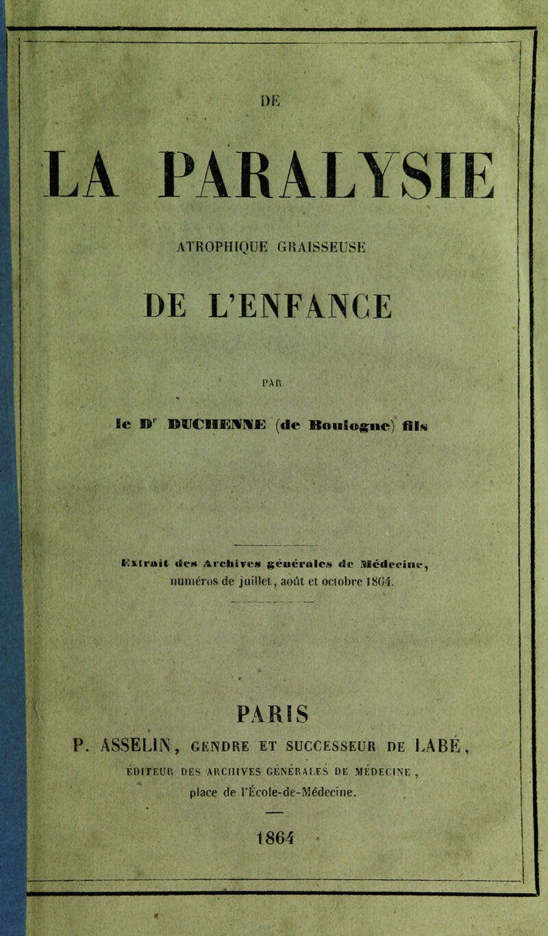 DE LA PARALYSIE ATROPHIQUE GRAISSEUSE DE L'ENFANCE le »r DVCHENN» (de Boulogne) Ois KZtrait «le* Archives géucrulc!» de Médecine, numéros de juillet, août et octobre 18(14. PARIS P. ASSELIN, GliNDRE ET SUCCESSEUR DE LABÉ, ÉDITEUR DES ARCHIVES GÉNÉRAI,ES DE MÉDECINE , place de rÉcole-de-Médeciiie. 1864