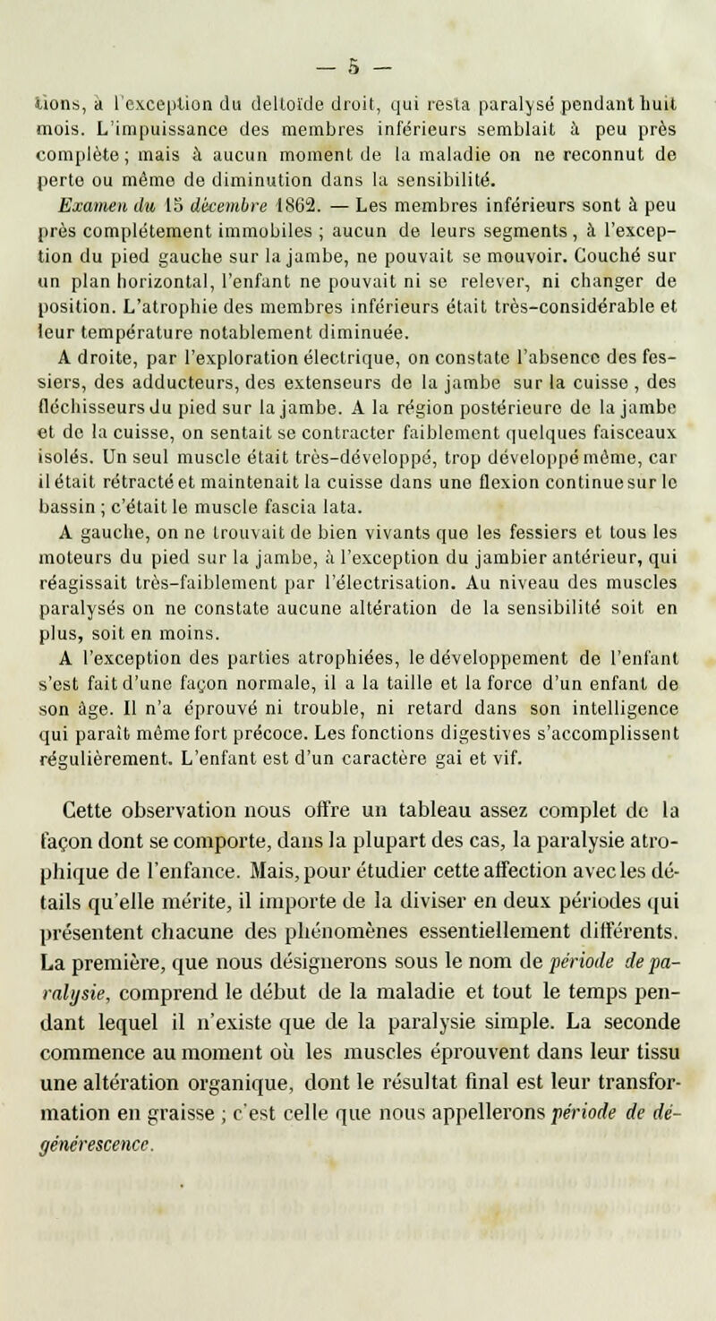 lions, a l'exception du deltoïde droit, qui resta paralysé pendant huit mois. L'impuissance des membres inférieurs semblait à peu près complète; mais à aucun moment de la maladie on ne reconnut de perte ou même de diminution dans la sensibilité. Examen du 15 décembre 1862. — Les membres inférieurs sont à peu près complètement immobiles ; aucun de leurs segments , à l'excep- tion du pied gauche sur la jambe, ne pouvait se mouvoir. Couché sur un plan horizontal, l'enfant ne pouvait ni se relever, ni changer de position. L'atrophie des membres inférieurs était très-considérable et leur température notablement diminuée. A droite, par l'exploration électrique, on constate l'absence des fes- siers, des adducteurs, des extenseurs de la jambe sur la cuisse , des fléchisseurs du pied sur la jambe. A la région postérieure de la jambe et de la cuisse, on sentait se contracter faiblement quelques faisceaux isolés. Un seul muscle était trôs-développé, trop développé même, car il était rétracté et maintenait la cuisse dans une flexion continue sur le bassin ; c'était le muscle fascia lata. A gauche, on ne trouvait de bien vivants que les fessiers et tous les moteurs du pied sur la jambe, à l'exception du jambier antérieur, qui réagissait très-faiblement par l'électrisation. Au niveau des muscles paralysés on ne constate aucune altération de la sensibilité soit en plus, soit en moins. A l'exception des parties atrophiées, le développement de l'enfant s'est fait d'une façon normale, il a la taille et la force d'un enfant de son âge. Il n'a éprouvé ni trouble, ni retard dans son intelligence qui paraît même fort précoce. Les fonctions digestives s'accomplissent régulièrement. L'enfant est d'un caractère gai et vif. Cette observation nous offre un tableau assez complet de la façon dont se comporte, dans la plupart des cas, la paralysie atro- phique de l'enfance. Mais, pour étudier cette affection avec les dé- tails qu'elle mérite, il importe de la diviser en deux périodes qui présentent chacune des phénomènes essentiellement différents. La première, que nous désignerons sous le nom de période de pa- ralysie, comprend le début de la maladie et tout le temps pen- dant lequel il n'existe que de la paralysie simple. La seconde commence au moment où les muscles éprouvent dans leur tissu une altération organique, dont le résultat final est leur transfor- mation en graisse ; c'est celle que nous appellerons période de dé- générescence.