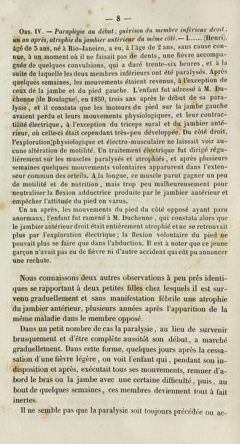 Obs. IV. — Paraplégie au début; guèrison du membre inférieur droit ■ un an après, atrophie dujambier antérieur du même côté.— L (Henri), âgé de 5 ans, né à Rio-Janeiro, a eu, à l'âge de 2 ans, sans cause con- nue, à un moment où il ne faisait pas de dents, une fièvre accompa- gnée de quelques convulsions, qui a duré trente-six heures , et à la suite de laquelle les deux membres inférieurs ont été paralysés. Après quelques semaines, les mouvements étaient revenus, à l'exception de ceux de la jambe et du pied gauche. L'enfant fut adressé à M. Du- chenne (de Boulogne), en 1859, trois ans après le début de sa para- lysie , et il constata que les moteurs du pied sur la jambe gauche avaient perdu et leurs mouvements physiologiques, et leur contrac- tilité électrique, à l'exception du triceps sural et du jambier anté- rieur, où celle-ci était cependant très-peu développée. Du côté droit, l'exploration;physiologique et électro-musculaire ne laissait voir au- cune altération de motilité. Un traitement électrique fut dirigé régu- lièrement sur les muscles paralysés et atrophiés, et après plusieurs semaines quelques mouvements volontaires apparurent dans l'exten- seur commun des orteils. A la longue, ce muscle parut gagner un peu de motilité et de nutrition , mais trop peu malheureusement pour neutraliser la flexion adductrice produite par le jambier antérieur et empêcher l'attitude du pied en varus. Un an après, les mouvements du pied du côté opposé ayant paru anormaux, l'enfant fut ramené à M. Duchenne , qui constata alors que le jambierantérieurdroit était entièrement atrophié etne se retrouvait plus par l'exploration électrique; la flexion volontaire du pied ne pouvait plus se faire que clans l'abduction. Il est à noter que ce jeune garçon n'avait pas eu de fièvre ni d'autre accident qui eût pu annoncer une rechute. Nous connaissons deux autres observations à peu près identi- ques se rapportant à deux petites fdles chez lesquels il est sur- venu graduellement et sans manifestation fébrile une atrophie dujambier antérieur, plusieurs années après l'apparition de la même maladie dans le membre opposé. Dans un petit nombre de cas la paralysie, au lieu de survenir brusquement et d'être complète aussitôt son début, a marché graduellement. Dans cette forme, quelques jours après la cessa- sation d'une lièvre légère, on voit l'enfant qui, pendant son in- disposition et après, exécutait tous ses mouvements, remuer d'a- bord le bras ou la jambe avec une certaine difficulté, puis, au bout de quelques semaines, ces membres deviennent tout à fait inertes. 11 ne semble pas que la paralysie soit toujours précédée ou ac-