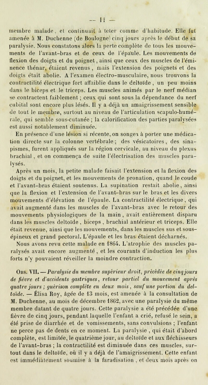 membre malade, et continuait à leler comme, d'habitude. Elle fui amenée à M. Duchenne (de Boulogne) cinq jours après le début de sa paralysie. Nous constatons alors la perte complète de tous les mouve- ments de l'avant-bras et de ceux de l'épaule. Les mouvements de flexion des doigts et du poignet, ainsi que ceux des muscles de l'émi- nence thénar, étaient revenus , mais l'extension des poignets et des doigts était abolie. A l'examen électro-musculaire, nous trouvons la contractilité électrique fort affaiblie dans le deltoïde, un peu moins dans le biceps et le triceps. Les muscles animés par le nerf médian se contractent faiblement ; ceux qui sont sous la dépendance du nerf cubital sont encore plus lésés. Il y a déjà un amaigrissement sensible de tout le membre, surtout au niveau de l'articulation scapulo-humé- rale, qui semble sous-cutanée ; la calorification des parties paralysées est aussi notablement diminuée. En présence d'une lésion si récente, on songea à porter une médica- tion directe sur la colonne vertébrale; des vésicatoires, des sina- pismes, furent appliqués sur la région cervicale, au niveau du plexus brachial , et on commença de suite l'électrisation des muscles para- lysés. Après un mois, la petite malade faisait l'extension et la flexion des doigts et du poignet, et les mouvements de pronation, quand le coude et l'avant-bras étaient soutenus. La supination restait abolie, ainsi cpie la flexion et l'extension de l'avant-bras sur le bras et les divers mouvements d'élévation de l'épaule. La contractilité électrique, qui avait augmenté dans les muscles de l'avant-bras avec le retour des mouvements physiologiques de la main, avait entièrement disparu dans les muscles deltoïde , biceps , brachial antérieur et triceps. Elle était revenue, ainsi que les mouvements, dans les muscles sus et sous- épineux et grand pectoral. L'épaule et les bras étaient décharnés. Nous avons revu cette malade en 1864. L'atrophie des muscles pa- ralysés avait encore augmenté, et les courants d'induction les plus forts n'y pouvaient réveiller la moindre contraction. Obs. VII. — Paralysie du membre supérieur droit, précédée de cinq jours de fièvre et d'accidents gastriques, retour partiel du mouvement après quatre jours ; guérison complète en deux mois, sauf une portion du del- toïde. — Élisa Roy, âgée de 13 mois, est amenée à la consultation de M. Duchenne, au mois de décembre 1862, avec une paralysie du même membre datant de quatre jours. Cette paralysie a été précédée d'une fièvre de cinq jours, pendant laquelle l'enfant a crié, refusé le sein, a été prise de diarrhée et de vomissements, sans convulsions ; l'enfant ne perce pas de dents en ce moment. La paralysie , qui était d'abord complète, est limitée, le quatrième jour, au deltoïde et aux fléchisseurs de l'avant-bras ; la contractilité est diminuée dans ces muscles, sur- tout dans le deltoïde, où il y a déjà de l'amaigrissement. Cette enfant est immédiatement soumise à la faradisation , et deux mois après on