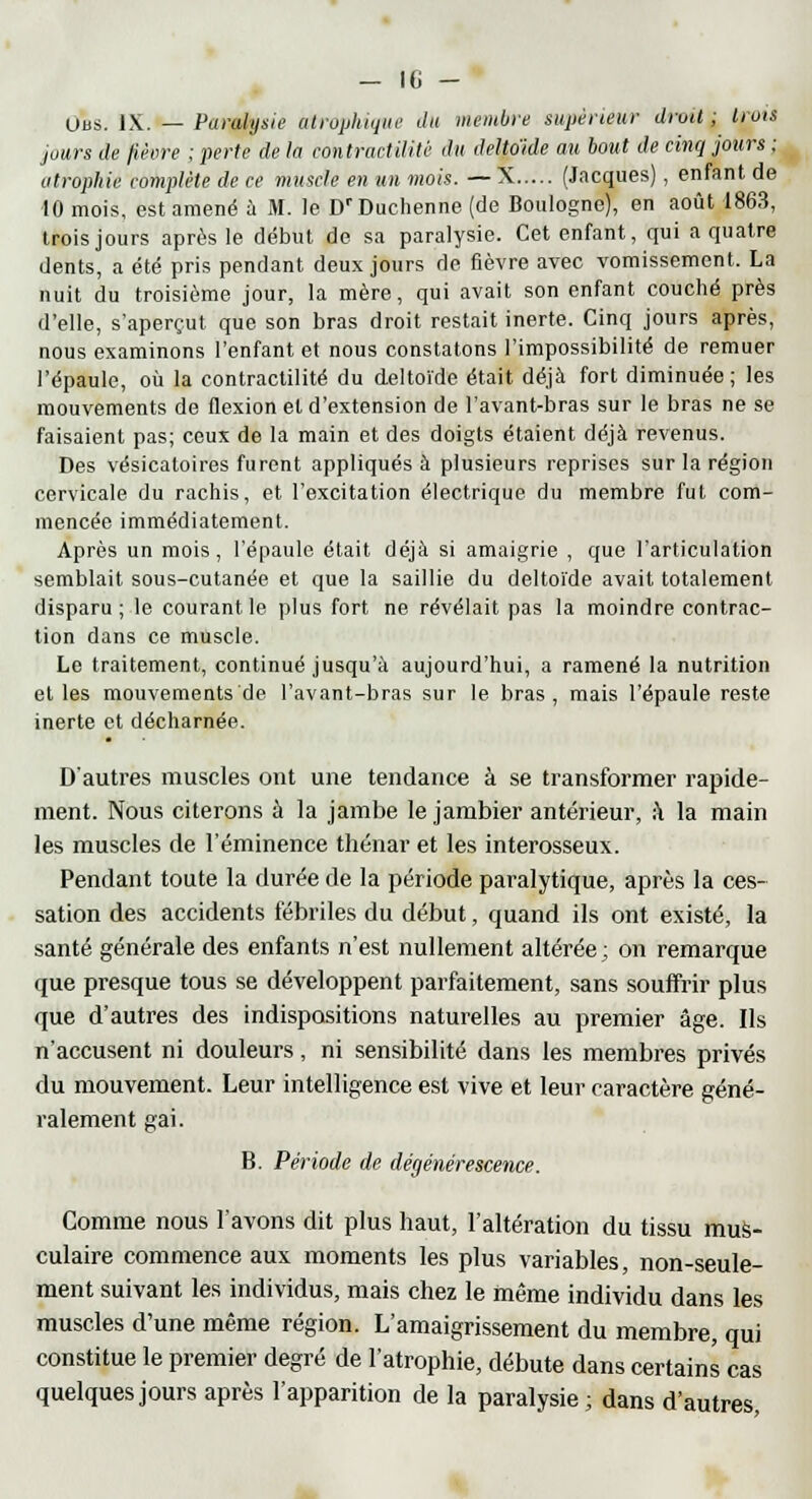 Uns. IX. — Paralysie atrophique du membre supérieur drud ; trois jours de fièvre ; perte de la contractilitê du deltoïde au bout de cinq jours ; atrophie complète de ce muscle en un mois. —X (Jacques), enfant de 10 mois, est amené à M. le D'Duchenne (de Boulogne), en août 1863, trois jours après le début de sa paralysie. Cet enfant, qui a quatre dents, a été pris pendant deux jours de fièvre avec vomissement. La nuit du troisième jour, la mère, qui avait son enfant couché près d'elle, s'aperçut que son bras droit restait inerte. Cinq jours après, nous examinons l'enfant et nous constatons l'impossibilité de remuer l'épaule, où la contractilitê du deltoïde était déjà fort diminuée; les mouvements de flexion et d'extension de l'avant-bras sur le bras ne se faisaient pas; ceux de la main et des doigts étaient déjà revenus. Des vésicatoires furent appliqués à plusieurs reprises sur la région cervicale du rachis, et l'excitation électrique du membre fut com- mencée immédiatement. Après un mois, l'épaule était déjà si amaigrie , que l'articulation semblait sous-cutanée et que la saillie du deltoïde avait totalement disparu ; le courant le plus fort ne révélait pas la moindre contrac- tion dans ce muscle. Le traitement, continué jusqu'à aujourd'hui, a ramené la nutrition et les mouvements de l'avant-bras sur le bras, mais l'épaule reste inerte et décharnée. D'autres muscles ont une tendance à se transformer rapide- ment. Nous citerons à la jambe le jambier antérieur, à la main les muscles de l'éminence thénar et les interosseux. Pendant toute la durée de la période paralytique, après la ces- sation des accidents fébriles du début, quand ils ont existé, la santé générale des enfants n'est nullement altérée; on remarque que presque tous se développent parfaitement, sans souifrir plus que d'autres des indispositions naturelles au premier âge. Ils n'accusent ni douleurs, ni sensibilité dans les membres privés du mouvement. Leur intelligence est vive et leur caractère géné- ralement gai. B. Période de dégénérescence. Comme nous l'avons dit plus haut, l'altération du tissu mus- culaire commence aux moments les plus variables, non-seule- ment suivant les individus, mais chez le même individu dans les muscles d'une même région. L'amaigrissement du membre, qui constitue le premier degré de l'atrophie, débute dans certains cas quelques jours après l'apparition de la paralysie ; dans d'autres,