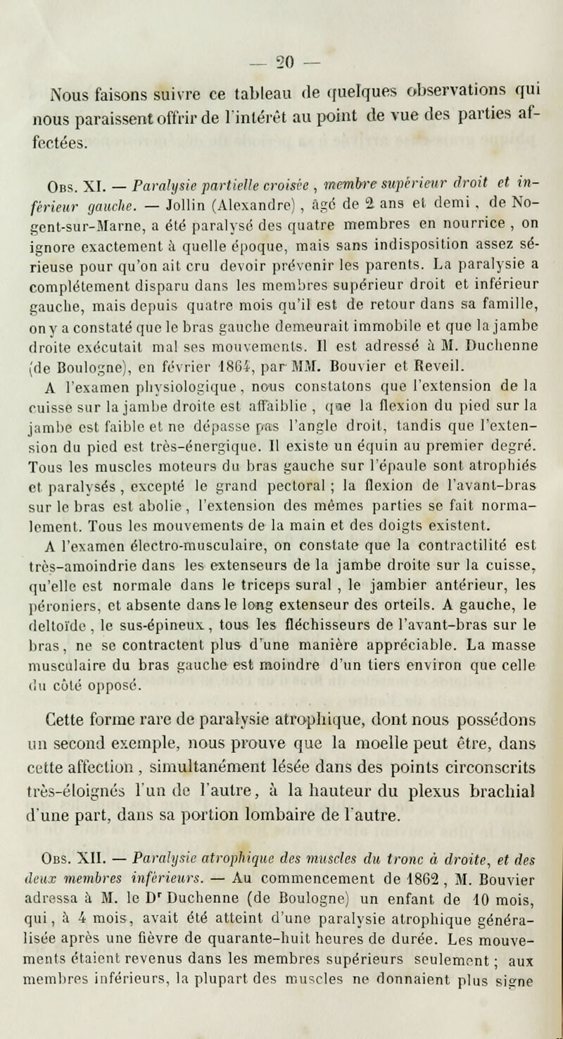 Nous faisons suivre ce tableau de quelques observations qui nous paraissent offrir de l'intérêt au point de vue des parties af- fectées. Obs. XI. — Paralysie partielle croisée , membre supérieur droit et in- férieur gauche. — Jollin (Alexandre), âge de 2 ans et demi , de No- genl-sur-Marne, a été paralysé des quatre membres en nourrice , on ignore exactement à quelle époque, mais sans indisposition assez sé- rieuse pour qu'on ait cru devoir prévenir les parents. La paralysie a complètement disparu dans les membres supérieur droit et inférieur gauche, mais depuis quatre mois qu'il est de retour dans sa famille, ony a constaté que le bras gauche demeurait immobile et que la jambe droite exécutait mal ses mouvements. Il est adressé à M. Duchenne (de Boulogne), en février 1864, par MM. Bouvier et Réveil. A l'examen physiologique, no-us constatons que l'extension de la cuisse sur la jambe droite est affaiblie , que la flexion du pied sur la jambe est faible et ne dépasse pas l'angle droit, tandis que l'exten- sion du pied est très-énergique. Il existe un équin au premier degré. Tous les muscles moteurs du bras gauche sur l'épaule sont atrophiés et paralysés, excepté le grand pectoral ; la flexion de l'avant-bras sur le bras est abolie, l'extension des mêmes parties se fait norma- lement. Tous les mouvements de la main et des doigts existent. A l'examen électro-musculaire, on constate que la contractilité est très-amoindrie dans les extenseurs de la jambe droite sur la cuisse, qu'elle est normale dans le triceps sural , le jambier antérieur, les péroniers, et absente dans le long extenseur des orteils. A gauche, le deltoïde , le sus-épineux, tous les fléchisseurs de l'avant-bras sur le bras, ne se contractent plus d'une manière appréciable. La masse musculaire du bras gauche est moindre d'un tiers environ que celle du côté opposé. Cette forme rare de paralysie atrophique, dont nous possédons un second exemple, nous prouve que la moelle peut être, dans cette affection , simultanément lésée dans des points circonscrits très-éloignés l'un de l'autre, à la hauteur du plexus brachial d'une part, dans sa portion lombaire de l'autre. Obs. XII. — Paralysie atrophique des muscles du tronc à droite, et des deux membres inférieurs. — Au commencement de 1862 , M. Bouvier adressa à M. le Dr Duchenne (de Boulogne) un enfant de 10 mois, qui, à 4 mois, avait été atteint d'une paralysie atrophique généra- lisée après une fièvre de quarante-huit heures de durée. Les mouve- ments étaient revenus dans les membres supérieurs seulement ; aux membres inférieurs, la plupart des muscles ne donnaient plus signe