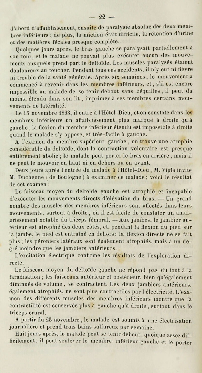 d'abord d'affaiblissement, ensuite de paralysie absolue des deux mem- bres inférieurs ; de plus, la miction était difficile, la rétention d'urine et des matières fécales presque complète. Quelques jours après, le bras gauche se paralysait partiellement à son tour, et le malade ne pouvait plus exécuter aucun des mouve- ments auxquels prend part le deltoïde. Les muscles paralysés étaient douloureux au toucher. Pendant tous ces accidents, il n'y eut ni fièvre ni trouble de la santé générale. Après six semaines, le mouvement a commencé à revenir dans les membres inférieurs, et, s'il est encore impossible au malade de se tenir debout sans béquilles, il peut du moins, étendu dans son lit, imprimer à ses membres certains mou- vements de latéralité. Le 15 novembre 1863, il entre à l'Hôtel-Dieu, et on constate dans les membres inférieurs un affaiblissement plus marqué à droite qu'à gauche ; la flexion du membre inférieur étendu est impossible à droite quand le malade s'y oppose, et très-facile à gauche. A l'examen du membre supérieur gauche, on trouve une atrophie considérable du delloïde, dont la contraction volontaire est presque entièrement abolie ; le malade peut porter le bras en arrière , mais il ne peut le mouvoir en haut ni en dehors ou en avant. Deux jours après l'entrée du malade à l'Hôtel-Dieu , M. Vigla invite M. Duchenne (de Boulogne) à examiner ce malade; voici le résultat de cet examen : Le faisceau moyen du deltoïde gauche est atrophié et incapable d'exécuter les mouvements directs d'élévation du bras. — Un grand nombre des muscles des membres inférieurs sont affectés dans leurs mouvements, surtout à droite, où il est facile de constater un amai- grissement notable du triceps fémoral. —Aux jambes, le jambier an- térieur est atrophié des deux côtés, et, pendant la flexion du pied sur la jambe, le pied est entraîné en dehors; la flexion directe ne se fait plus ; les péroniers latéraux sont également atrophiés, mais à un de- gré moindre que les jambiers antérieurs. L'excitation électrique confirme les résultats de l'exploration di- recte. Le faisceau moyen du deltoïde gauche ne répond pas du tout à la faradisation ; les faisceaux antérieur et postérieur, bien qu'également diminués de volume , se contractent. Les deux jambiers antérieurs, également atrophiés, ne sont plus contractiles par l'électricité. L'exa- men des différents muscles des membres inférieurs montre que la contractilité est conservée plus à gauche qu'à droite , surtout dans le triceps crural. A partir du 25 novembre , le malade est soumis à une électrisation journalière et prend trois bains sulfureux par semaine. Huit jours après, le malade peut se tenir debout, quoique assez dif- ficilement ; il peut souder le membre inférieur gauche et le porter