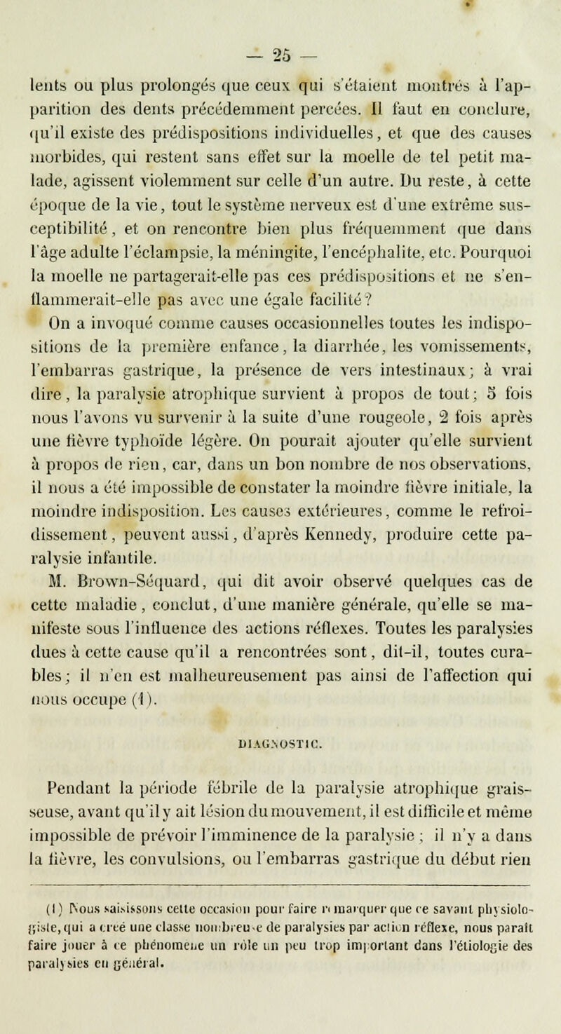 lents ou plus prolongés que ceux qui s'étaient montrés à l'ap- parition des dents précédemment percées. Il faut en conclure, qu'il existe des prédispositions individuelles, et que des causes morbides, qui restent sans effet sur la moelle de tel petit ma- lade, agissent violemment sur celle d'un autre. Du reste, à cette époque de la vie, tout le système nerveux est d'une extrême sus- ceptibilité , et on rencontre bien plus fréquemment que dans l'âge adulte l'éclampsie, la méningite, l'encéphalite, etc. Pourquoi la moelle ne partagerait-elle pas ces prédispositions et ne s'en- flammerait-elle pas avec une égale facilité i On a invoqué comme causes occasionnelles toutes les indispo- sitions de la première enfance, la diarrhée, les vomissements, l'embarras gastrique, la présence de vers intestinaux; à vrai dire, la paralysie atrophique survient à propos de tout; 5 fois nous l'avons vu survenir à la suite d'une rougeole, 2 fois après une fièvre typhoïde légère. On pourait ajouter qu'elle survient à propos de rien, car, dans un bon nombre de nos observations, il nous a été impossible de constater la moindre lièvre initiale, la moindre indisposition. Les causes extérieures, comme le refroi- dissement , peuvent aussi, d'après Kennedy, produire cette pa- ralysie infantile. M. Brown-Séquard, qui dit avoir observé quelques cas de cette maladie, conclut, d'une manière générale, qu'elle se ma- nifeste sous l'influence des actions réflexes. Toutes les paralysies dues à cette cause qu'il a rencontrées sont, dit-il, toutes cura- bles; il n'en est malheureusement pas ainsi de l'affection qui nous occupe (1 ). D1AG.\0STIC. Pendant la période fébrile de la paralysie atrophique grais- seuse, avant qu'il y ait lésion du mouvement, il est difficile et même impossible de prévoir l'imminence de la paralysie ; il n'y a dans la lièvre, les convulsions, ou l'embarras gastrique du début rien (I ) [Vous saisissons celte occasion pour faire n marquer que ce savant physiolo- giste,qui a cité une classe nombreuse de paralysies par aciien réflexe, nous parait faire jouer à ce phénomène un rôle un peu trop important dans l'étiologie des paralysies en général.