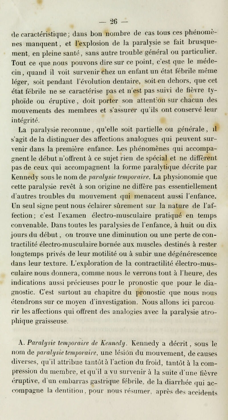 (le caractéristique; dans bon nombre de cas tous ces phénomè- nes manquent, et l'explosion de la paralysie se fait brusque- ment, en pleine santé, sans autre trouble général ou particulier. Tout ce que nous pouvons dire sur ce point, c'est que le méde- cin , quand il voit survenir chez un enfant un état fébrile même léger, soit pendant l'évolution dentaire, soit en dehors, que cet état fébrile ne se caractérise pas et n'est pas suivi de fièvre ty- phoïde ou éruptive, doit porter son attention sur chacun des mouvements des membres et s'assurer qu'ils ont conservé leur intégrité. La paralysie reconnue, qu'elle soit partielle ou générale, il s'agit de la distinguer des affections analogues qui peuvent sur- venir dans la première enfance. Les phénomènes qui accompa- gnent le début n'offrent à ce sujet rien de spécial et ne diffèrent pas de ceux qui accompagnent la forme paralytique décrite par Kennedy sous le nom de paralysie temporaire. La physionomie que cette paralysie revêt à son origine ne diffère pas essentiellement d'autres troubles du mouvement qui menacent aussi l'enfance. Un seul signe peut nous éclairer sûrement sur la nature de l'af- fection ; c'est l'examen électro-musculaire pratiqué en temps convenable. Dans toutes les paralysies de l'enfance, à huit ou dix jours du début, on trouve une diminution ou une perte de con- tractilité électro-musculaire bornée aux muscles destinés à rester longtemps privés de leur motilité ou à subir une dégénérescence dans leur texture. L'exploration de la contractilité électro-mus- culaire nous donnera, comme nous le verrons tout à l'heure, des indications aussi précieuses pour le pronostic que pour le dia- gnostic. C'est surtout au chapitre du pronostic que nous nous étendrons sur ce moyen d'investigation. Nous allons ici parcou- rir les affections qui offrent des analogies avec la paralysie atro- phique graisseuse. X. Paralysie temporaire de Kennedy. Kennedy a décrit, sous le nom de paralysie temporaire, une lésion du mouvement, de causes diverses, qu'il attribue tantôt à l'action du froid, tantôt à la com- pression du membre, et qu'il a vu survenir à la suite d'une fièvre éruptive, d'un embarras gastrique fébrile, de la diarrhée qui ac- compagne la dentition, pour nous résumer, après des accidents