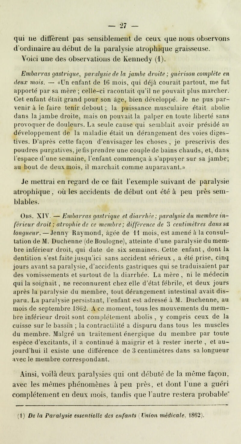 qui ne diffèrent pas sensiblement de ceux que nous observons d'ordinaire au début de la paralysie atrophique graisseuse. Voici une des observations de Kennedy (1). Embarras gastrique, paralysie de la jambe droite ; guêrison complète en deux mois. — «Un enfant de 16 mois, qui déjà courait partout, me fut apporté par sa mère ; celle-ci racontait qu'il ne pouvait plus marcher. Cet enfant était grand pour son âge, bien développé. Je ne pus par- venir à le faire tenir debout; la puissance musculaire était abolie dans la jambe droite, mais on pouvait la palper en toute liberté sans provoquer de douleurs. La seule cause qui semblait avoir présidé au développement de la maladie était un dérangement des voies diges- tives. D'après cette façon d'envisager les choses , je prescrivis des poudres purgatives, je fis prendre une couple de bains chauds, et, dans l'espace d'une semaine, l'enfant commença à s'appuyer sur sa jambe; au bout de deux mois, il marchait comme auparavant.» Je mettrai en regard de ce fait l'exemple suivant de paralysie atrophique, où les accidents de début ont été à peu près sem- blables. Obs. XIV. — Embarras gastrique et diarrhée: paralysie du membre in- férieur droit ; atrophie de ce membre; différence de 3 centimètres dans sa longueur. — Jenny Raymond, âgée de 11 mois, est amené à la consul- tation de M. Duchenne (de Boulogne), atteinte d'une paralysie du mem- bre inférieur droit, qui date de six semaines. Cette enfant, dont la dentition s'est faite jusqu'ici sans accident sérieux , a été prise, cinq jours avant sa paralysie, d'accidents gastriques qui se traduisaient par des vomissements et surtout de la diarrhée. La mère , ni le médecin qui la soignait, ne reconnurent chez elle d'état fébrile, et deux jours après la paralysie du membre, tout dérangement intestinal avait dis- paru. La paralysie persistant, l'enfant est adressé à M. Duchenne, au mois de septembre 18(r2. A ce moment, tous les mouvements du mem- bre inférieur droit sont complètement abolis, y compris ceux de la cuisse sur le bassin ; la contractilité a dispuru dans tous les muscles du membre. Malgré un traitement énergique du membre par toute espèce d'excitants, il a continué à maigrir et à rester inerte , et au- jourd'hui il existe une différence de 3 centimètres dans sa longueur avec le membre correspondant. Ainsi, voilà deux paralysies qui ont débuté de la même façon, avec les mêmes phénomènes à peu près, et dont l'une a guéri complètement en deux mois, tandis que l'autre restera probable (1) De la Paralysie essentielle des enfants Union médicale. 1862).
