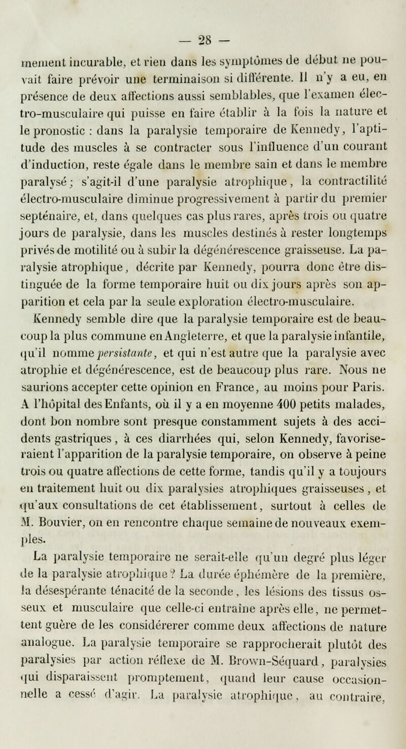 înemeat incurable, et rien dans les symptômes de début ne pou- vait faire prévoir une terminaison si diiférente. Il n'y a eu, en présence de deux affections aussi semblables, que l'examen élec- tro-musculaire qui puisse en faire établir à la fois la nature et le pronostic : dans la paralysie temporaire de Kennedy, l'apti- tude des muscles à se contracter sous l'influence d'un courant d'induction, reste égale dans le membre sain et dans le membre paralysé ; s'agit-il d'une paralysie atrophique, la contractilité électro-musculaire diminue progressivement à partir du premier septénaire, et, dans quelques cas plus rares, après trois ou quatre jours de paralysie, dans les muscles destinés à rester longtemps privés de motilité ou à subir la dégénérescence graisseuse. La pa- ralysie atrophique, décrite par Kennedy, pourra donc être dis- tinguée de la forme temporaire huit ou dix jours après son ap- parition et cela par la seule exploration électro-musculaire. Kennedy semble dire que la paralysie temporaire est de beau- coup la plus commune en Angleterre, et que la paralysie infantile, qu'il nomme persistante, et qui n'est autre que la paralysie avec atrophie et dégénérescence, est de beaucoup plus rare. Nous ne saurions accepter cette opinion en France, au moins pour Paris. A l'hôpital des Enfants, où il y a en moyenne 400 petits malades, dont bon nombre sont presque constamment sujets à des acci- dents gastriques, à ces diarrhées qui, selon Kennedy, favorise- raient l'apparition de la paralysie temporaire, on observe à peine trois ou quatre affections de cette forme, tandis qu'il y a toujours en traitement huit ou dix paralysies atrophiques graisseuses, et qu'aux consultations de cet établissement, surtout à celles de M. Bouvier, on en rencontre chaque semaine de nouveaux exem- ples. La paralysie temporaire ne serait-elle qu'un degré plus léger de la paralysie atrophique? La durée éphémère de la première, la désespérante ténacité de la seconde, les lésions des tissus os- seux et musculaire que celle-ci entraine après elle, ne permet- tent guère de les considérerer comme deux affections de nature analogue. La paralysie temporaire se rapprocherait plutôt des paralysies par action réflexe de M. Brown-Séquard, paralysies qui disparaissent pronipteinent, quand leur cause occasion- nelle a cessé d'agir. La paralysie atrophique, au contraire,