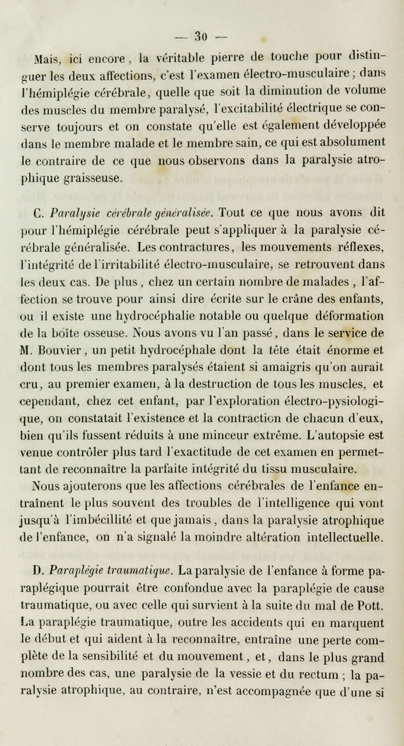 Mais, ici encore , la véritable pierre de touche pour distin- guer les deux affections, c'est l'examen électro-musculaire; dans l'hémiplégie cérébrale, quelle que soit la diminution de volume des muscles du membre paralysé, l'excitabilité électrique se con- serve toujours et on constate qu'elle est également développée dans le membre malade et le membre sain, ce qui est absolument le contraire de ce que nous observons dans la paralysie atro- phique graisseuse. C. Paralysie cérébrale généralisée. Tout ce que nous avons dit pour l'hémiplégie cérébrale peut s'appliquer à la paralysie cé- rébrale généralisée. Les contractures, les mouvements réflexes, l'intégrité de l'irritabilité électro-musculaire, se retrouvent dans les deux cas. De plus , chez un certain nombre de malades , l'af- fection se trouve pour ainsi dire écrite sur le crâne des enfants, ou il existe une hydrocéphalie notable ou quelque déformation de la boîte osseuse. Nous avons vu l'an passé, dans le service de M. Bouvier , un petit hydrocéphale dont la tête était énorme et dont tous les membres paralysés étaient si amaigris qu'on aurait cru, au premier examen, à la destruction de tous les muscles, et cependant, chez cet enfant, par l'exploration électro-pysiologi- que, on constatait l'existence et la contraction de chacun d'eux, bien qu'ils fussent réduits à une minceur extrême. L'autopsie est venue contrôler plus tard l'exactitude de cet examen en permet- tant de reconnaître la parfaite intégrité du tissu musculaire. Nous ajouterons que les affections cérébrales de l'enfance en- traînent le plus souvent des troubles de l'intelligence qui vont jusqu'à l'imbécillité et que jamais, dans la paralysie atrophique de l'enfance, on n'a signalé la moindre altération intellectuelle. D. Paraplégie traumatique. La paralysie de l'enfance à forme pa- raplégique pourrait être confondue avec la paraplégie de cause traumatique, ou avec celle qui survient à la suite du mal de Pott. La paraplégie traumatique, outre les accidents qui en marquent le début et qui aident à la reconnaître, entraîne une perte com- plète de la sensibilité et du mouvement, et, dans le plus grand nombre des cas, une paralysie de la vessie et du rectum ; la pa- ralysie atrophique. au contraire, n'est accompagnée que d'une si