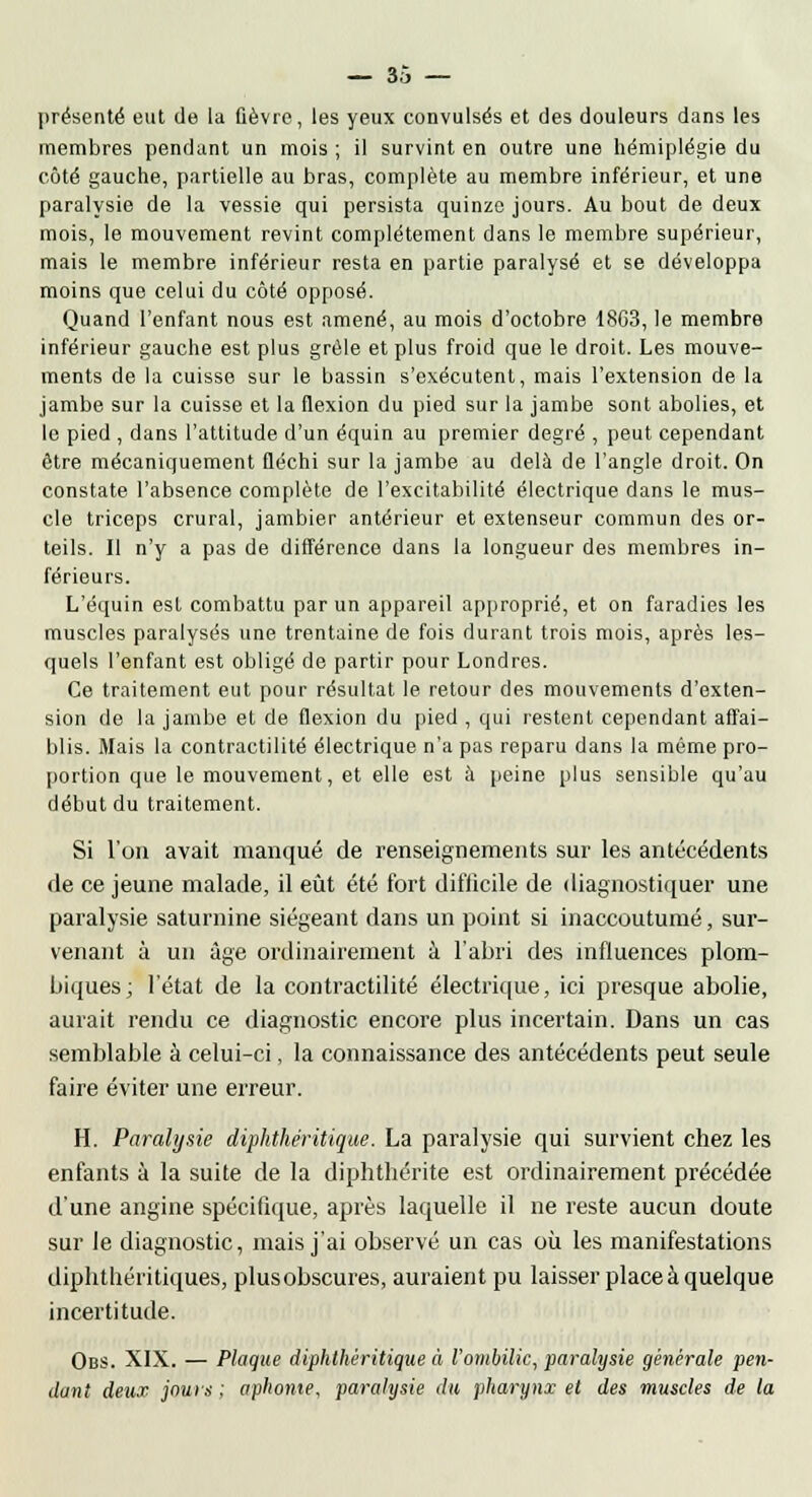 présenté eut de la fièvre, les yeux convulsés et des douleurs dans les membres pendant un mois ; il survint en outre une hémiplégie du côté gauche, partielle au bras, complète au membre inférieur, et une paralysie de la vessie qui persista quinze jours. Au bout de deux mois, le mouvement revint complètement dans le membre supérieur, mais le membre inférieur resta en partie paralysé et se développa moins que celui du côté opposé. Quand l'enfant nous est amené, au mois d'octobre 18G3, le membre inférieur gauche est plus grêle et plus froid que le droit. Les mouve- ments de la cuisse sur le bassin s'exécutent, mais l'extension de la jambe sur la cuisse et la flexion du pied sur la jambe sont abolies, et le pied , dans l'attitude d'un équin au premier degré , peut cependant être mécaniquement fléchi sur la jambe au delà de l'angle droit. On constate l'absence complète de l'excitabilité électrique dans le mus- cle triceps crural, jambier antérieur et extenseur commun des or- teils. Il n'y a pas de différence dans la longueur des membres in- férieurs. L'équin est combattu par un appareil approprié, et on faradies les muscles paralysés une trentaine de fois durant trois mois, après les- quels l'enfant est obligé de partir pour Londres. Ce traitement eut pour résultat le retour des mouvements d'exten- sion de la jambe et de flexion du pied , qui restent cependant affai- blis. Mais la contractilité électrique n'a pas reparu dans la même pro- portion que le mouvement, et elle est à peine plus sensible qu'au début du traitement. Si l'on avait manqué de renseignements sur les antécédents de ce jeune malade, il eût été fort difficile de diagnostiquer une paralysie saturnine siégeant dans un point si inaccoutumé, sur- venant à un âge ordinairement à l'abri des influences plom- biques; l'état de la contractilité électrique, ici presque abolie, aurait rendu ce diagnostic encore plus incertain. Dans un cas semblable à celui-ci, la connaissance des antécédents peut seule faire éviter une erreur. H. Paralysie diphthéritique. La paralysie qui survient chez les enfants à la suite de la diphthérite est ordinairement précédée d'une angine spécifique, après laquelle il ne reste aucun doute sur le diagnostic, mais j'ai observé un cas où les manifestations diplithéritiques, plusobscures, auraient pu laisser place à quelque incertitude. Obs. XIX. — Plaque diphthéritique à l'ombilic, paralysie générale pen- dant deux jours ; aphonie, paralysie du pharynx et des muscles de la