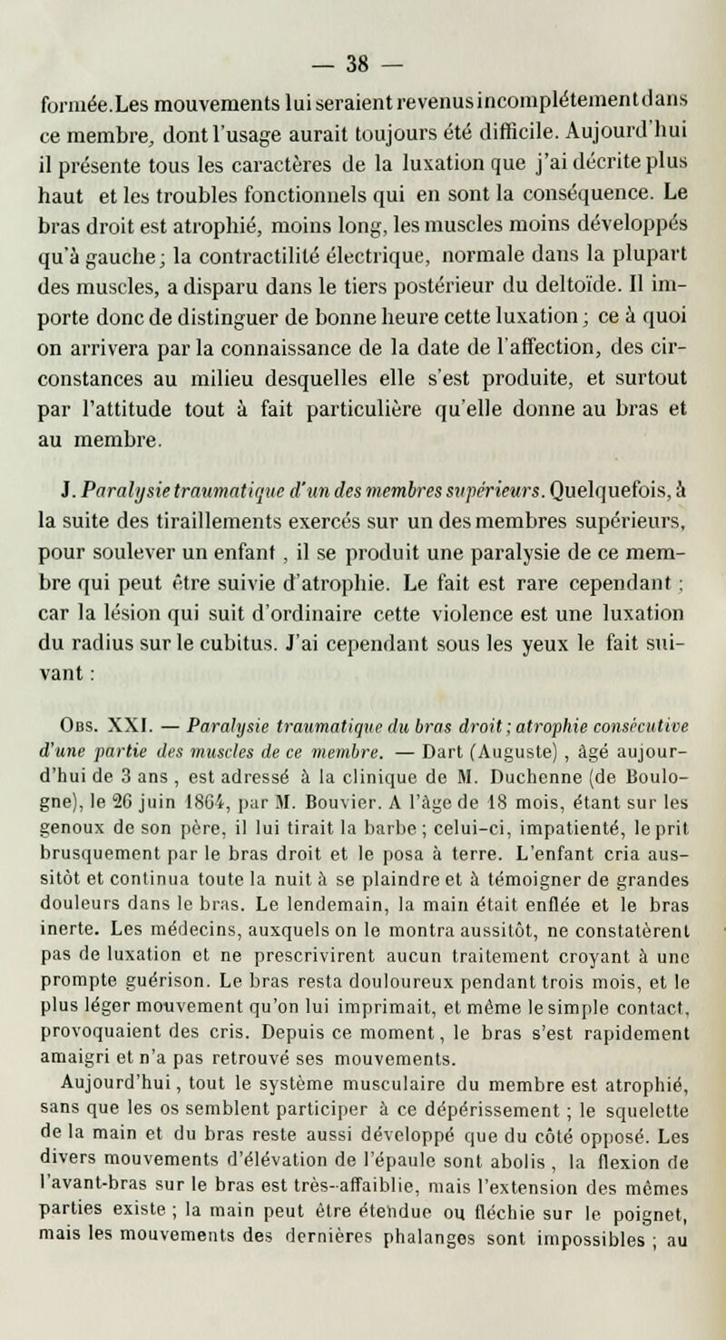 formée.Les mouvements lui seraient revenusincomplétementdans ce membre, dont l'usage aurait toujours été difficile. Aujourd'hui il présente tous les caractères de la luxation que j'ai décrite plus haut et les troubles fonctionnels qui en sont la conséquence. Le bras droit est atrophié, moins long, les muscles moins développés qu'à gauche; la contractilité électrique, normale dans la plupart des muscles, a disparu dans le tiers postérieur du deltoïde. Il im- porte donc de distinguer de bonne heure cette luxation ; ce à quoi on arrivera par la connaissance de la date de l'affection, des cir- constances au milieu desquelles elle s'est produite, et surtout par l'attitude tout à fait particulière qu'elle donne au bras et au membre. J. Paralysie trawmatique d'un des membres supérieurs. Quelquefois, à la suite des tiraillements exercés sur un des membres supérieurs, pour soulever un enfant, il se produit une paralysie de ce mem- bre qui peut être suivie d'atrophie. Le fait est rare cependant ; car la lésion qui suit d'ordinaire cette violence est une luxation du radius sur le cubitus. J'ai cependant sous les yeux le fait sui- vant : Obs. XXI. — Paralysie traumatique du bras droit ; atrophie consécutive d'une partie des muscles de ce membre. — Dart (Auguste) , âgé aujour- d'hui de 3 ans , est adressé à la clinique de M. Duchenne (de Boulo- gne), le 26 juin 1864, par M. Bouvier. A l'âge de 18 mois, étant sur les genoux de son père, il lui tirait la barbe ; celui-ci, impatienté, le prit brusquement par le bras droit et le posa à terre. L'enfant cria aus- sitôt et continua toute la nuit à se plaindre et à témoigner de grandes douleurs dans le bras. Le lendemain, la main était enflée et le bras inerte. Les médecins, auxquels on le montra aussitôt, ne constatèrent pas de luxation et ne prescrivirent aucun traitement croyant à une prompte guérison. Le bras resta douloureux pendant trois mois, et le plus léger mouvement qu'on lui imprimait, et même le simple contact, provoquaient des cris. Depuis ce moment, le bras s'est rapidement amaigri et n'a pas retrouvé ses mouvements. Aujourd'hui, tout le système musculaire du membre est atrophié, sans que les os semblent participer à ce dépérissement ; le squelette de la main et du bras reste aussi développé que du côté opposé. Les divers mouvements d'élévation de l'épaule sont abolis , la flexion de l'avant-bras sur le bras est très-affaiblie, mais l'extension des mêmes parties existe; la main peut être étendue ou fléchie sur le poignet, mais les mouvements des dernières phalanges sont impossibles ; au