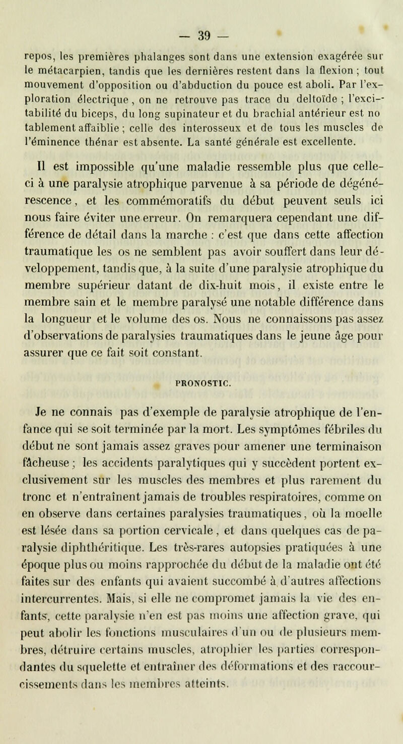 repos, les premières phalanges sont dans une extension exagérée sur le métacarpien, tandis que les dernières restent dans la flexion ; tout mouvement d'opposition ou d'abduction du pouce est aboli. Par l'ex- ploration électrique, on ne retrouve pas trace du deltoïde ; l'exci- tabilité du biceps, du long supinateur et du brachial antérieur est no tablement affaiblie ; celle des interosseux et de tous les muscles de l'éminence thénar est absente. La santé générale est excellente. Il est impossible qu'une maladie ressemble plus que celle- ci à une paralysie atrophique parvenue à sa période de dégéné- rescence , et les commémoratifs du début peuvent seuls ici nous faire éviter une erreur. On remarquera cependant une dif- férence de détail dans la marche : c'est que dans cette affection traumatique les os ne semblent pas avoir souffert dans leur dé- veloppement, tandis que, à la suite d'une paralysie atrophique du membre supérieur datant de dix-huit mois, il existe entre le membre sain et le membre paralysé une notable différence dans la longueur et le volume des os. Nous ne connaissons pas assez d'observations de paralysies traumatiques dans le jeune âge pour assurer que ce fait soit constant. PRONOSTIC. Je ne connais pas d'exemple de paralysie atrophique de l'en- fance qui se soit terminée par la mort. Les symptômes fébriles du début ne sont jamais assez graves pour amener une terminaison fâcheuse ; les accidents paralytiques qui y succèdent portent ex- clusivement sur les muscles des membres et plus rarement du tronc et n'entraînent jamais de troubles respiratoires, comme on en observe dans certaines paralysies traumatiques, où la moelle est lésée dans sa portion cervicale, et dans quelques cas de pa- ralysie diphthéritique. Les très-rares autopsies pratiquées à une époque plus ou moins rapprochée du début de la maladie ont été faites sur des enfants qui avaient succombé à d'autres affections intercurrentes. Mais, si elle ne compromet jamais la vie des en- fants, cette paralysie n'en est pas moins une affection grave, qui peut abolir les fonctions musculaires d'un ou de plusieurs mem- bres, détruire certains muscles, atrophier les parties correspon- dantes du squelette et entraîner des déformations et des raccour- cissements dans les membres atteints.