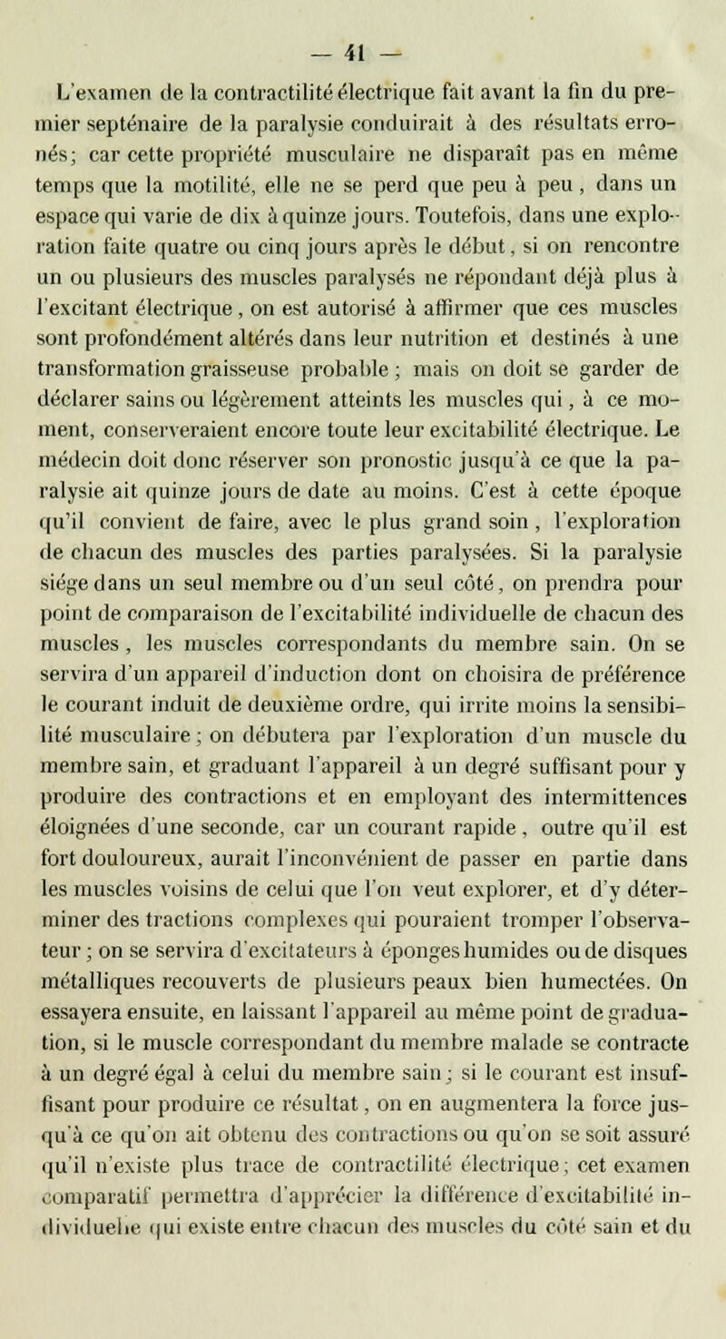 L'examen de la contractilité électrique fait avant la fin du pre- mier septénaire de la paralysie conduirait à des résultats erro- nés; car cette propriété musculaire ne disparaît pas en même temps que la motilité, elle ne se perd que peu à peu, dans un espace qui varie de dix à quinze jours. Toutefois, dans une explo- ration faite quatre ou cinq jours après le début, si on rencontre un ou plusieurs des muscles paralysés ne répondant déjà plus à l'excitant électrique, on est autorisé à affirmer que ces muscles sont profondément altérés dans leur nutrition et destinés à une transformation graisseuse probable ; mais on doit se garder de déclarer sains ou légèrement atteints les muscles qui, à ce mo- ment, conserveraient encore toute leur excitabilité électrique. Le médecin doit donc réserver son pronostic jusqu'à ce que la pa- ralysie ait quinze jours de date au moins. C'est à cette époque qu'il convient de faire, avec le plus grand soin , l'exploration de chacun des muscles des parties paralysées. Si la paralysie siège dans un seul membre ou d'un seul côté, on prendra pour point de comparaison de l'excitabilité individuelle de chacun des muscles , les muscles correspondants du membre sain. On se servira d'un appareil d'induction dont on choisira de préférence le courant induit de deuxième ordre, qui irrite moins la sensibi- lité musculaire ; on débutera par l'exploration d'un muscle du membre sain, et graduant l'appareil à un degré suffisant pour y produire des contractions et en employant des intermittences éloignées d'une seconde, car un courant rapide, outre qu'il est fort douloureux, aurait l'inconvénient de passer en partie dans les muscles voisins de celui que l'on veut explorer, et d'y déter- miner des tractions complexes qui pouraient tromper l'observa- teur ; on se servira d'excitateurs à éponges humides ou de disques métalliques recouverts de plusieurs peaux bien humectées. On essayera ensuite, en laissant l'appareil au même point de gradua- tion, si le muscle correspondant du membre malade se contracte à un degré égal à celui du membre sain ; si le courant est insuf- fisant pour produire ce résultat, on en augmentera la force jus- qu'à ce qu'on ait obtenu des contractions ou qu'on se soit assuré qu'il n'existe plus trace de contractilité électrique ; cet examen comparatif permettra d'apprécier la différence d'excitabilité in- dividuelle qui existe entre chacun des muscles du coté sain et du