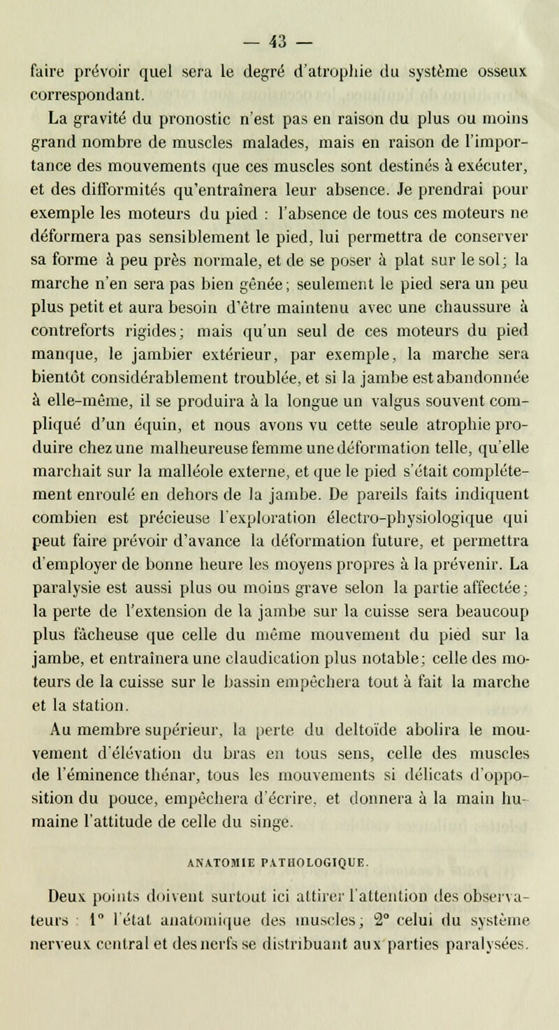 faire prévoir quel sera le degré d'atrophie du système osseux correspondant. La gravité du pronostic n'est pas en raison du plus ou moins grand nombre de muscles malades, mais en raison de l'impor- tance des mouvements que ces muscles sont destinés à exécuter, et des difformités qu'entraînera leur absence. Je prendrai pour exemple les moteurs du pied : l'absence de tous ces moteurs ne déformera pas sensiblement le pied, lui permettra de conserver sa forme à peu près normale, et de se poser à plat sur le sol; la marche n'en sera pas bien gênée ; seulement le pied sera un peu plus petit et aura besoin d'être maintenu avec une chaussure à contreforts rigides; mais qu'un seul de ces moteurs du pied manque, le jambier extérieur, par exemple, la marche sera bientôt considérablement troublée, et si la jambe est abandonnée à elle-même, il se produira à la longue un valgus souvent com- pliqué d'un équin, et nous avons vu cette seule atrophie pro- duire chez une malheureuse femme une déformation telle, qu'elle marchait sur la malléole externe, et que le pied s'était complète- ment enroulé en dehors de la jambe. De pareils faits indiquent combien est précieuse l'exploration électro-physiologique qui peut faire prévoir d'avance la déformation future, et permettra d'employer de bonne heure les moyens propres à la prévenir. La paralysie est aussi plus ou moins grave selon la partie affectée; la perte de l'extension de la jambe sur la cuisse sera beaucoup plus fâcheuse que celle du même mouvement du pied sur la jambe, et entraînera une claudication plus notable; celle des mo- teurs de la cuisse sur le bassin empêchera tout à fait la marche et la station. Au membre supérieur, la perte du deltoïde abolira le mou- vement d'élévation du bras en tous sens, celle des muscles de l'éminence thénar, tous les mouvements si délicats d'oppo- sition du pouce, empêchera d'écrire, et donnera à la main hu- maine l'attitude de celle du singe. ANATOMIE PATHOLOGIQUE. Deux points doivent surtout ici attirer l'attention des observa- teurs 1° l'état anatomique des muscles; 2° celui du système nerveux central et des nerfs se distribuant aux parties paralysées.