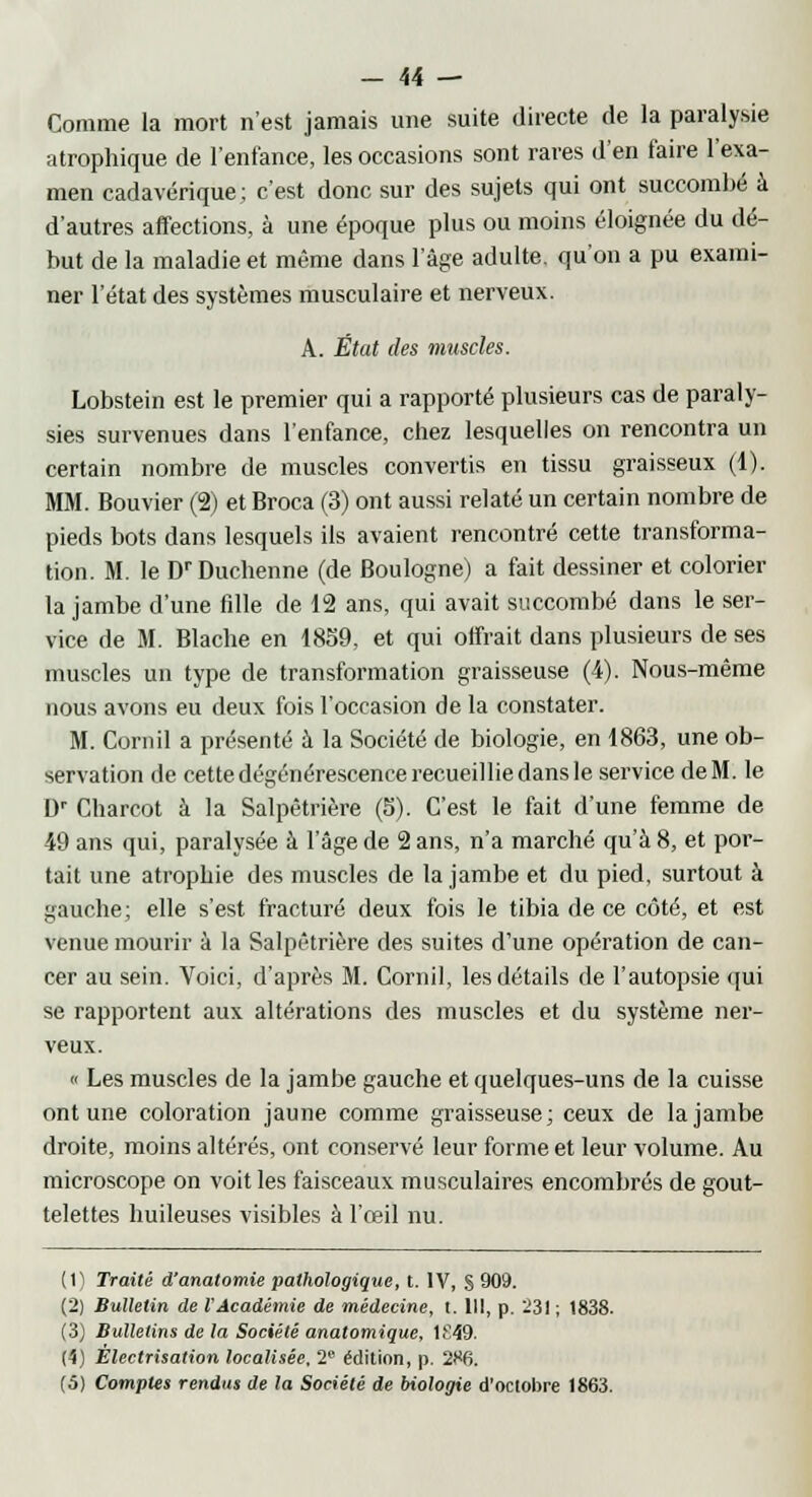 Comme la mort n'est jamais une suite directe de la paralysie atrophique de l'enfance, les occasions sont rares d'en faire l'exa- men cadavérique; c'est donc sur des sujets qui ont succombé à d'autres affections, à une époque plus ou moins éloignée du dé- but de la maladie et même dans l'âge adulte, qu'on a pu exami- ner l'état des systèmes musculaire et nerveux. A. État des muscles. Lobstein est le premier qui a rapporté plusieurs cas de paraly- sies survenues dans l'enfance, chez lesquelles on rencontra un certain nombre de muscles convertis en tissu graisseux (1). MM. Bouvier (2) et Broca (3) ont aussi relaté un certain nombre de pieds bots dans lesquels ils avaient rencontré cette transforma- tion. M. le DrDuchenne (de Boulogne) a fait dessiner et colorier la jambe d'une fdle de 12 ans, qui avait succombé dans le ser- vice de M. Blache en 1859, et qui offrait dans plusieurs de ses muscles un type de transformation graisseuse (4). Nous-même nous avons eu deux fois l'occasion de la constater. M. Cornil a présenté à la Société de biologie, en 1863, une ob- servation de cette dégénérescence recueillie dans le service de M. le Dr Charcot à la Salpêtrière (5). C'est le fait d'une femme de 49 ans qui, paralysée à l'âge de 2 ans, n'a marché qu'à 8, et por- tait une atrophie des muscles de la jambe et du pied, surtout à gauche; elle s'est fracturé deux fois le tibia de ce côté, et est venue mourir à la Salpêtrière des suites d'une opération de can- cer au sein. Voici, d'après M. Cornil, les détails de l'autopsie qui se rapportent aux altérations des muscles et du système ner- veux. « Les muscles de la jambe gauche et quelques-uns de la cuisse ont une coloration jaune comme graisseuse; ceux de la jambe droite, moins altérés, ont conservé leur forme et leur volume. Au microscope on voit les faisceaux musculaires encombrés de gout- telettes huileuses visibles à l'œil nu. (1) Traité d'anatomie pathologique, t. IV, § 909. (2) Bulletin de l'Académie de médecine, t. 111, p. 231 ; 1838. (3) Bulletins de la Société anatomique, 1E49. (4) Êlectrisation localisée, 2 édition, p. 286. (5) Comptes rendus de la Société de biologie d'octobre 1863.