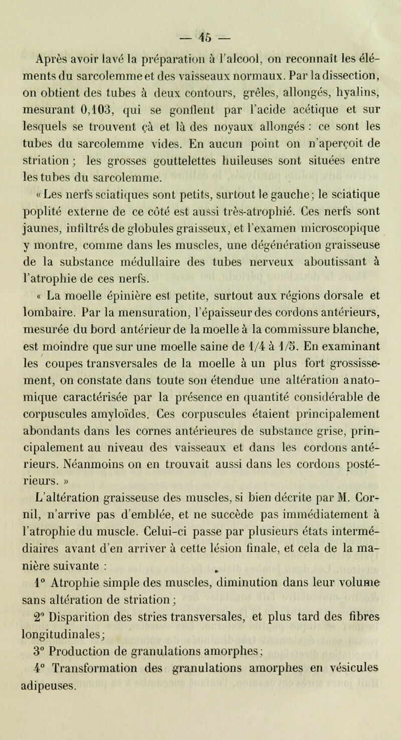 Après avoir lavé la préparation à l'alcool, on reconnaît les élé- ments du sarcolemmeet des vaisseaux normaux. Par ladissection, on obtient des tubes à deux contours, grêles, allongés, hyalins, mesurant 0,103, qui se gonflent par l'acide acétique et sur lesquels se trouvent çà et là des noyaux allongés : ce sont les tubes du sarcolemme vides. En aucun point on n'aperçoit de striation ; les grosses gouttelettes huileuses sont situées entre les tubes du sarcolemme. « Les nerfs sciatiques sont petits, surtout le gauche ; le sciatique poplité externe de ce côté est aussi très-atrophié. Ces nerfs sont jaunes, infiltrés de globules graisseux, et l'examen microscopique y montre, comme dans les muscles, une dégénération graisseuse de la substance médullaire des tubes nerveux aboutissant à l'atrophie de ces nerfs. « La moelle épinière est petite, surtout aux régions dorsale et lombaire. Par la mensuration, l'épaisseur des cordons antérieurs, mesurée du bord antérieur de la moelle à la commissure blanche, est moindre que sur une moelle saine de 1/4 à 1/5. En examinant les coupes transversales de la moelle à un plus fort grossisse- ment, on constate dans toute son étendue une altération anato- mique caractérisée par la présence en quantité considérable de corpuscules amyloïdes. Ces corpuscules étaient principalement abondants dans les cornes antérieures de substance grise, prin- cipalement au niveau des vaisseaux et dans les cordons anté- rieurs. Néanmoins on en trouvait aussi dans les cordons posté- rieurs. » L'altération graisseuse des muscles, si bien décrite par M. Cor- nil, n'arrive pas d'emblée, et ne succède pas immédiatement à l'atrophie du muscle. Celui-ci passe par plusieurs états intermé- diaires avant d'en arriver à cette lésion finale, et cela de la ma- nière suivante : . 1° Atrophie simple des muscles, diminution dans leur volume sans altération de striation ; 2° Disparition des stries transversales, et plus tard des fibres longitudinales; 3° Production de granulations amorphes ; 4° Transformation des granulations amorphes en vésicules adipeuses.