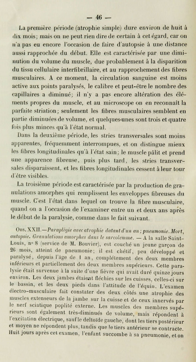 La première période (atrophie simple; dure environ de huit à dix mois; mais on ne peut rien dire de certain à cet égard, car on n'a pas eu encore l'occasion de taire d'autopsie à une distance aussi rapprochée du début. Elle est caractérisée par une dimi- nution du volume du muscle, due probablement à la disparition du tissu cellulaire interiîbrillaire, et au rapprochement des libres musculaires. A ce moment, la circulation sanguine est moins active aux points paralysés, le calibre et peut-être le nombre des capillaires a diminué; il n'y a pas encore altération des élé- ments propres du muscle, et au microscope on en reconnaît la parfaite striation; seulement les libres musculaires semblent en partie diminuées de volume, et quelques-unes sont trois et quatre fois plus minces qu'à l'état normal. Dans la deuxième période, les stries transversales sont moins apparentes, fréquemment interrompues, et on distingue mieux les libres longitudinales qu'à l'état sain; le muscle pâlit et prend une apparence libreuse, puis plus tard, les stries transver- sal.s disparaissent, et les fibres longitudinales cessent à leur tour d'être visibles. La troisième période est caractérisée par la production de gra- nulations amorphes qui remplissent les enveloppes fibreuses du muscle. C'est l'état dans lequel on trouve la fibre musculaire, quand <>n a l'occasion de l'examiner entre un et deux ans après le début de la paralysie, comme dans le fait suivant. Obs.XXII.—Paraplégie avec atrophie datant d'un an ; pneumonie. Mort, autopsie. Granulations amorphes dans le sarcolemme. — A la salle Saint- Louis, n 8 (service de M. Bouvier), est couché un jeune garçon de 26 mois, atteint de pneumonie; il est chétif, peu développé et paralysé, depuis l'âge de 1 an, complètement des deux membres inférieurs et partiellement des deux membres supérieurs. Cette para- lysie était survenue à la suite d'une fièvre qui avait duré quinze jours environ. Les deux jambes étaient fléchies sur les cuisses, celles-ci sur le bassin, et les deux pieds dans l'attitude de l'équin. L'examen électro-musculaire fait constater des deux côtés une atrophie des muscles extenseurs de la jambe sur la cuisse et de ceux innervés par le nerf sciatique poplité externe. Les muscles des membres supé- rieurs sont également très-diminués de volume, mais répondent à l'excitation électrique, sauf le deltoïde gauche, dont les tiers postérieur et moyen ne répondent plus, tandis que le tiers antérieur se contracte Huit jours après cet examen, l'enfant succombe à sa pneumonie et on