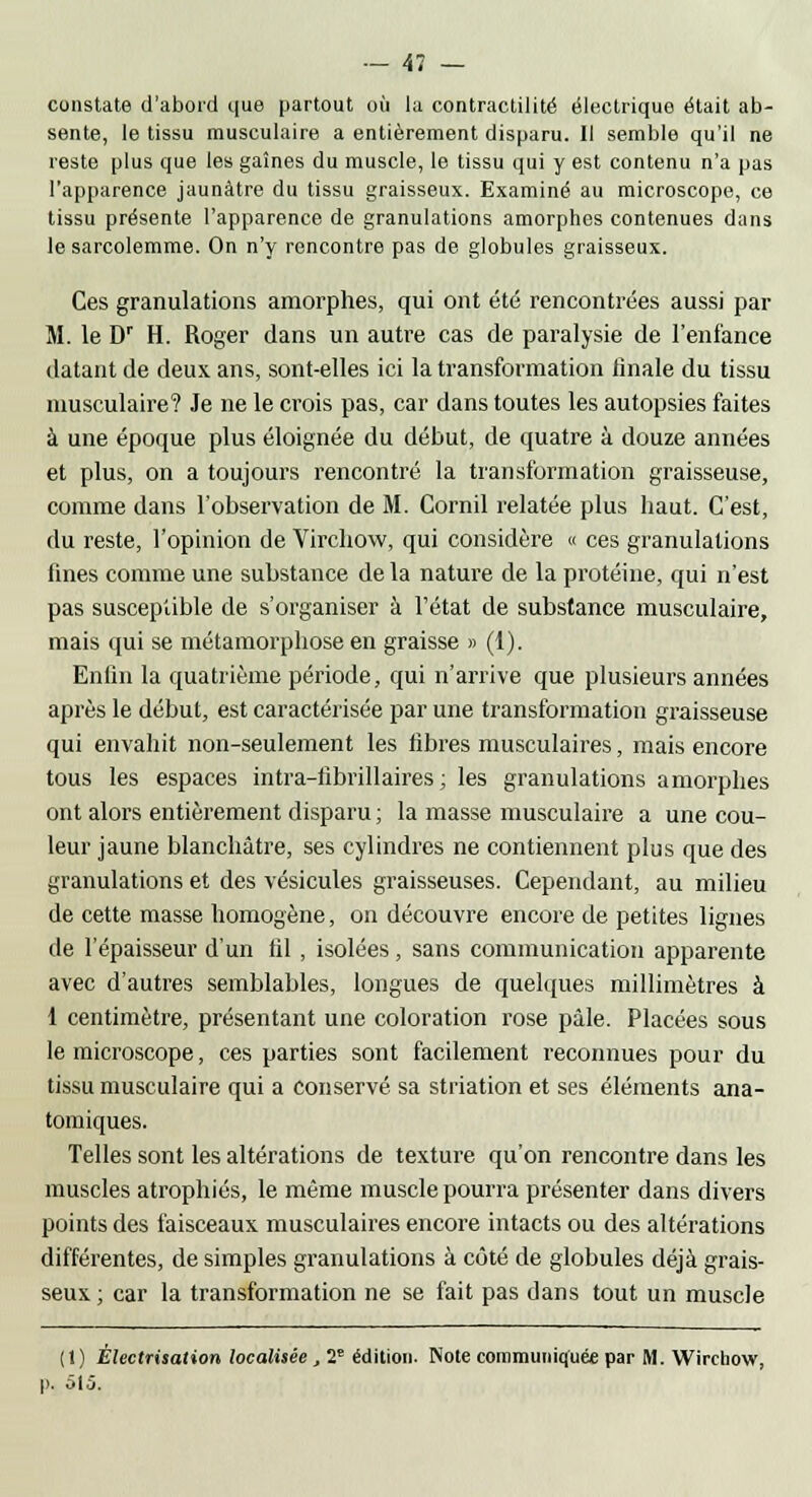 constate d'abord que partout où la contractilité électrique était ab- sente, le tissu musculaire a entièrement disparu. Il semble qu'il ne reste plus que les gaines du muscle, le tissu qui y est contenu n'a pas l'apparence jaunâtre du tissu graisseux. Examiné au microscope, ce tissu présente l'apparence de granulations amorphes contenues dans le sarcolemme. On n'y rencontre pas de globules graisseux. Ces granulations amorphes, qui ont été rencontrées aussi par M. le Dr H. Roger dans un autre cas de paralysie de l'enfance datant de deux ans, sont-elles ici la transformation finale du tissu musculaire? Je ne le crois pas, car dans toutes les autopsies faites à une époque plus éloignée du début, de quatre à douze années et plus, on a toujours rencontré la transformation graisseuse, comme dans l'observation de M. Cornil relatée plus haut. C'est, du reste, l'opinion de Virchow, qui considère « ces granulations fines comme une substance de la nature de la protéine, qui n'est pas susceptible de s'organiser à l'état de substance musculaire, mais qui se métamorphose en graisse » (1). Enfin la quatrième période, qui n'arrive que plusieurs années après le début, est caractérisée par une transformation graisseuse qui envahit non-seulement les fibres musculaires, mais encore tous les espaces intra-librillaires ; les granulations amorphes ont alors entièrement disparu ; la masse musculaire a une cou- leur jaune blanchâtre, ses cylindres ne contiennent plus que des granulations et des vésicules graisseuses. Cependant, au milieu de cette masse homogène, on découvre encore de petites lignes de l'épaisseur d'un fil, isolées, sans communication apparente avec d'autres semblables, longues de quelques millimètres à 1 centimètre, présentant une coloration rose pâle. Placées sous le microscope, ces parties sont facilement reconnues pour du tissu musculaire qui a conservé sa striation et ses éléments ana- tomiques. Telles sont les altérations de texture qu'on rencontre dans les muscles atrophiés, le même muscle pourra présenter dans divers points des faisceaux musculaires encore intacts ou des altérations différentes, de simples granulations à côté de globules déjà grais- seux ; car la transformation ne se fait pas dans tout un muscle (1) Èlectrisation localisée, 2e édition. Note communiquée par M. Wirchow, p. 515.