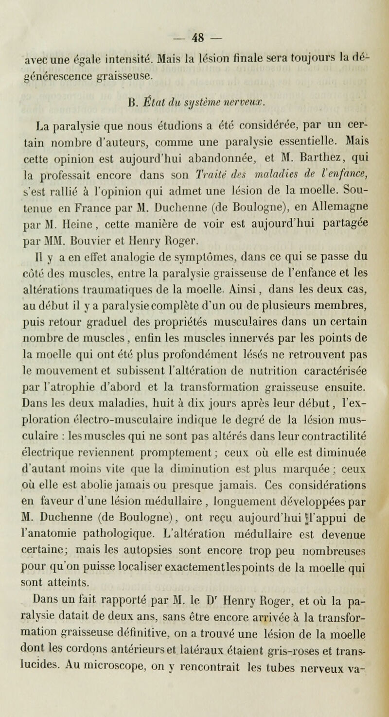 avec une égale intensité. Mais la lésion finale sera toujours la dé- générescence graisseuse. B. État du système nerveux. La paralysie que nous étudions a été considérée, par un cer- tain nombre d'auteurs, comme une paralysie essentielle. Mais cette opinion est aujourd'hui abandonnée, et M. Barthez, qui la professait encore dans son Traité des maladies de l'enfance, s'est rallié à l'opinion qui admet une lésion de la moelle. Sou- tenue en France par M. Duchenne (de Boulogne), en Allemagne par M. Heine, cette manière de voir est aujourd'hui partagée par MM. Bouvier et Henry Boger. 11 y a en effet analogie de symptômes, dans ce qui se passe du côté des muscles, entre la paralysie graisseuse de l'enfance et les altérations traumatiques de la moelle. Ainsi, dans les deux cas, au début il y a paralysie complète d'un ou de plusieurs membres, puis retour graduel des propriétés musculaires dans un certain nombre de muscles, enfin les muscles innervés par les points de la moelle qui ont été plus profondément lésés ne retrouvent pas le mouvement et subissent l'altération de nutrition caractérisée par l'atrophie d'abord et la transformation graisseuse ensuite. Dans les deux maladies, huit à dix jours après leur début, l'ex- ploration électro-musculaire indique le degré de la lésion mus- culaire : les muscles qui ne sont pas altérés dans leur contractilité électrique reviennent promptement ; ceux où elle est diminuée d'autant moins vite que la diminution est plus marquée ; ceux où elle est abolie jamais ou presque jamais. Ces considérations en faveur d'une lésion médullaire , longuement développées par M. Duchenne (de Boulogne), ont reçu aujourd'hui p'appui de l'anatomie pathologique. L'altération médullaire est devenue certaine; mais les autopsies sont encore trop peu nombreuses pour qu'on puisse localiser exactementlespoints de la moelle qui sont atteints. Dans un fait rapporté par M. le Dr Henry Boger, et où la pa- ralysie datait de deux ans, sans être encore arrivée à la transfor- mation graisseuse définitive, on a trouvé une lésion de la moelle dont les cordons antérieurs et latéraux étaient gris-roses et trans- lucides. Au microscope, on y rencontrait les tubes nerveux va-