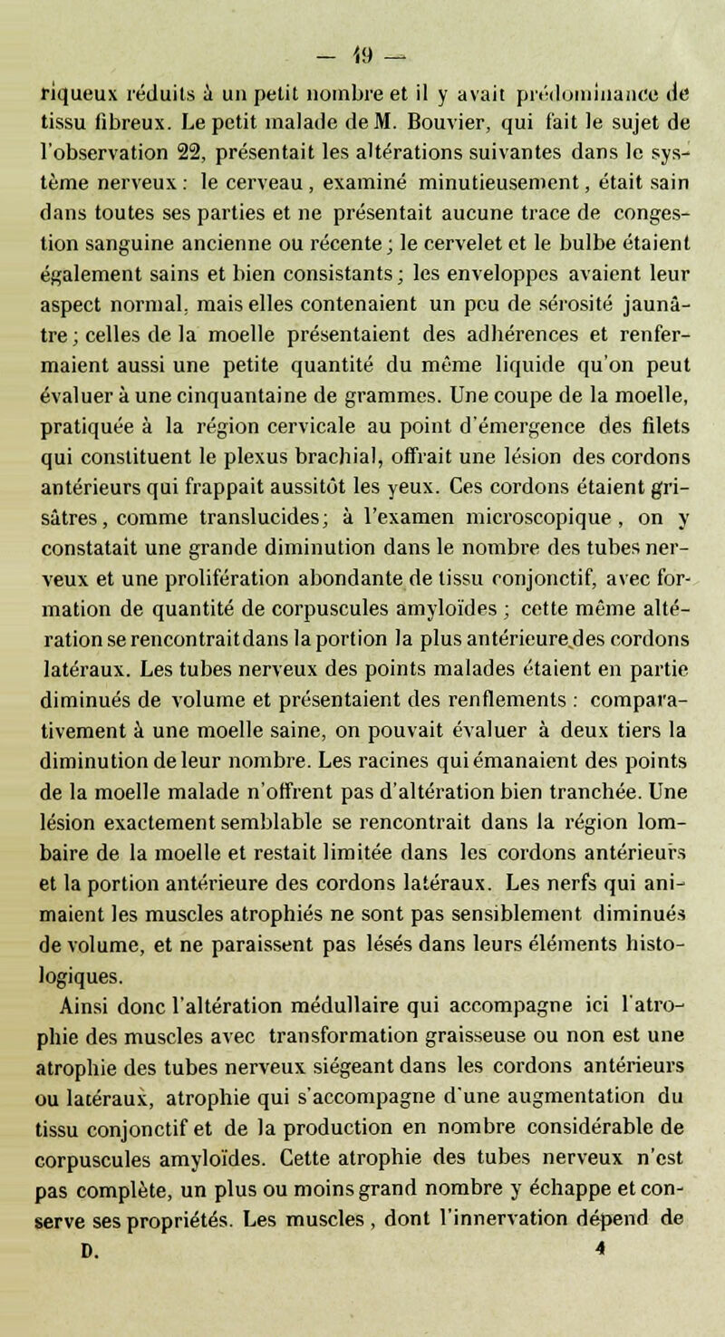 - 19 - riqueux réduits a un petit nombre et il y avait prédominance de tissu fibreux. Le petit malade de M. Bouvier, qui fait le sujet de l'observation 22, présentait les altérations suivantes dans le sys- tème nerveux : le cerveau, examiné minutieusement, était sain dans toutes ses parties et ne présentait aucune trace de conges- tion sanguine ancienne ou récente; le cervelet et le bulbe étaient également sains et bien consistants ; les enveloppes avaient leur aspect normal, mais elles contenaient un peu de sérosité jaunâ- tre; celles de la moelle présentaient des adhérences et renfer- maient aussi une petite quantité du même liquide qu'on peut évaluer à une cinquantaine de grammes. Une coupe de la moelle, pratiquée à la région cervicale au point d'émergence des filets qui constituent le plexus brachial, offrait une lésion des cordons antérieurs qui frappait aussitôt les yeux. Ces cordons étaient gri- sâtres, comme translucides; à l'examen microscopique, on y constatait une grande diminution dans le nombre des tubes ner- veux et une prolifération abondante de tissu conjonctif, avec for- mation de quantité de corpuscules amyloïdes ; cette même alté- ration se rencontraitdans la portion la plus antérieure,des cordons latéraux. Les tubes nerveux des points malades étaient en partie diminués de volume et présentaient des renflements : compara- tivement à une moelle saine, on pouvait évaluer à deux tiers la diminution de leur nombre. Les racines qui émanaient des points de la moelle malade n'offrent pas d'altération bien tranchée. Une lésion exactement semblable se rencontrait dans la région lom- baire de la moelle et restait limitée dans les cordons antérieurs et la portion antérieure des cordons latéraux. Les nerfs qui ani- maient les muscles atrophiés ne sont pas sensiblement diminués de volume, et ne paraissent pas lésés dans leurs éléments histo- logiques. Ainsi donc l'altération médullaire qui accompagne ici l'atro- phie des muscles avec transformation graisseuse ou non est une atrophie des tubes nerveux siégeant dans les cordons antérieurs ou latéraux, atrophie qui s'accompagne d'une augmentation du tissu conjonctif et de la production en nombre considérable de corpuscules amyloïdes. Cette atrophie des tubes nerveux, n'est pas complète, un plus ou moins grand nombre y échappe et con- serve ses propriétés. Les muscles , dont l'innervation dépend de D. 4