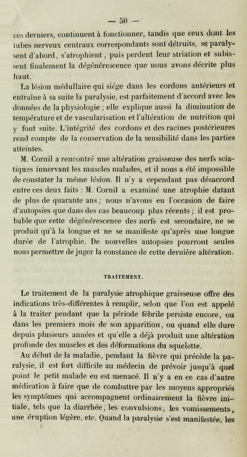 eus derniers, continuent à fonctionner, tandis que ceux dont les lubes nerveux centraux correspondants sont détruits, se paraly- sent d'abord, s'atrophient, puis perdent leur striation et subis- sent finalement la dégénérescence que nous avons décrite plus haut. La lésion médullaire qui siège dans les cordons antérieurs et entraîne à sa suite la paralysie, est parfaitement d'accord avec les données de la physiologie ; elle explique aussi la diminution de température et de vascularisation et l'altération de nutrition qui y font suite. L'intégrité des cordons et des racines postérieures rend compte de la conservation de la sensibilité dans les parties atteintes. M. Cornil a rencontré une altération graisseuse des nerfs scia- tiques innervant les muscles malades, et il nous a été impossible de constater la même lésion. Il n'y a cependant pas désaccord entre ces deux faits : M. Cornil a examiné une atrophie datant de plus de quarante ans ; nous n'avons eu l'occasion de faire d'autopsies que dans des cas beaucoup plus récents; il est pro- bable que cette dégénérescence des nerfs est secondaire, ne se produit qu'à la longue et ne se manifeste qu'après une longue durée de l'atrophie. De nouvelles autopsies pourront seules nous permettre déjuger la constance de cette dernière altération. TRAITEMENT. Le traitement de la paralysie atrophique graisseuse offre des indications très-différentes à remplir, selon que l'on est appelé à la traiter pendant que la période fébrile persiste encore, ou dans les premiers mois de son apparition, ou quand elle dure depuis plusieurs années et qu'elle a déjà produit une altération profonde des muscles et des déformations du squelette. Au début de la maladie, pendant la fièvre qui précède la pa- ralysie, il est fort difficile au médecin de prévoir jusqu'à quel point le petit malade en est menacé. Il n'y a en ce cas d'autre médication à faire que de combattre par les moyens appropriés les symptômes qui accompagnent ordinairement la fièvre ini- tiale, tels que la diarrhée, les convulsions, les vomissements, une éruption légère, etc. Quand la paralysie s'est manifestée, tes