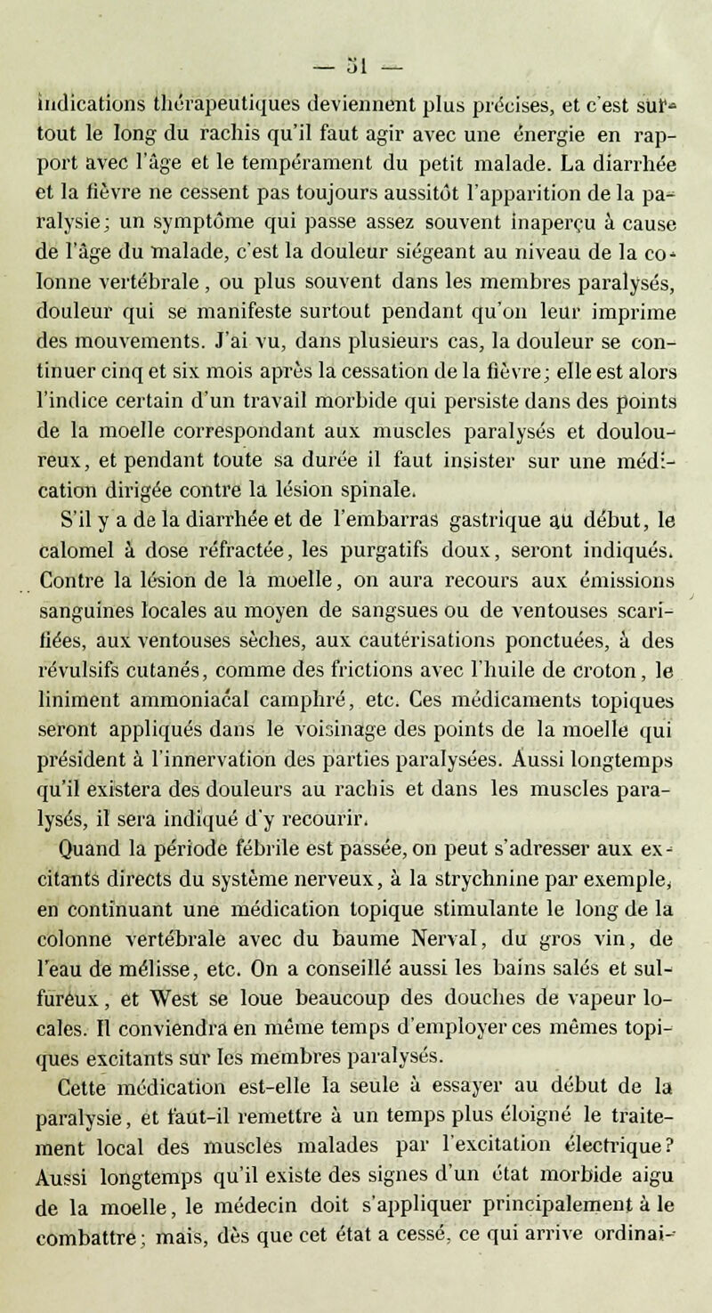 indications thérapeutiques deviennent plus précises, et c'est sur- tout le long du rachis qu'il faut agir avec une énergie en rap- port avec l'âge et le tempérament du petit malade. La diarrhée et la fièvre ne cessent pas toujours aussitôt l'apparition de la pa- ralysie; un symptôme qui passe assez souvent inaperçu à cause de l'âge du malade, c'est la douleur siégeant au niveau de la co-> Ionne vertébrale, ou plus souvent dans les membres paralysés, douleur qui se manifeste surtout pendant qu'on leur imprime des mouvements. J'ai vu, dans plusieurs cas, la douleur se con- tinuer cinq et six mois après la cessation de la fièvre; elle est alors l'indice certain d'un travail morbide qui persiste dans des points de la moelle correspondant aux muscles paralysés et doulou- reux, et pendant toute sa durée il faut insister sur une médi- cation dirigée contre la lésion spinale. S'il y a de la diarrhée et de l'embarras gastrique au début, le calomel à dose réfractée, les purgatifs doux, seront indiqués. Contre la lésion de la moelle, on aura recours aux émissions sanguines locales au moyen de sangsues ou de ventouses scari- fiées, aux ventouses sèches, aux cautérisations ponctuées, à des révulsifs cutanés, comme des frictions avec l'huile de croton, le liniment ammoniacal camphré, etc. Ces médicaments topiques seront appliqués dans le voisinage des points de la moelle qui président à l'innervation des parties paralysées. Aussi longtemps qu'il existera des douleurs au rachis et dans les muscles para- lysés, il sera indiqué d'y recourir. Quand la période fébrile est passée, on peut s'adresser aux ex- citants directs du système nerveux, à la strychnine par exemple, en continuant une médication topique stimulante le long de la colonne vertébrale avec du baume Nerval, du gros vin, de l'eau de mélisse, etc. On a conseillé aussi les bains salés et sul- fureux , et West se loue beaucoup des douches de vapeur lo- cales. Il conviendra en même temps d'employer ces mêmes topi- ques excitants sur les membres paralysés. Cette médication est-elle la seule à essayer au début de la paralysie, et faut-il remettre à un temps plus éloigné le traite- ment local des muscles malades par l'excitation électrique? Aussi longtemps qu'il existe des signes d'un état morbide aigu de la moelle, le médecin doit s'appliquer principalement à le combattre; mais, dès que cet état a cessé, ce qui arrive ordinai--