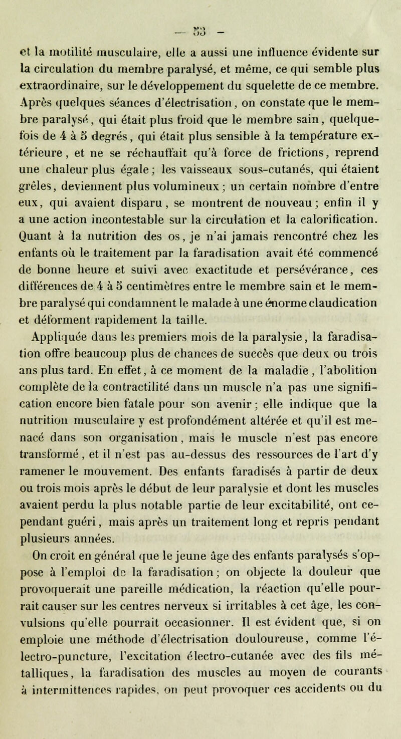 et la inutilité musculaire, elle a aussi une influence évidente sur la circulation du membre paralysé, et même, ce qui semble plus extraordinaire, sur le développement du squelette de ce membre. Après quelques séances d'électrisation, on constate que le mem- bre paralysé, qui était plus froid que le membre sain, quelque- fois de 4 à 5 degrés, qui était plus sensible à la température ex- térieure , et ne se réchauffait qu'à force de frictions, reprend une chaleur plus égale ; les vaisseaux sous-cutanés, qui étaient grêles, deviennent plus volumineux; un certain nombre d'entre eux, qui avaient disparu, se montrent de nouveau ; enfin il y a une action incontestable sur la circulation et la calorification. Quant à la nutrition des os, je n'ai jamais rencontré chez les enfants où le traitement par la faradisation avait été commencé de bonne heure et suivi avec exactitude et persévérance, ces différences de 4 à 5 centimèlres entre le membre sain et le mem- bre paralysé qui condamnent le malade à une énorme claudication et déforment rapidement la taille. Appliquée dans lei premiers mois de la paralysie, la faradisa- tion offre beaucoup plus de chances de succès que deux ou trois ans plus tard. En effet, à ce moment de la maladie , l'abolition complète de la contractilité dans un muscle n'a pas une signifi- cation encore bien fatale pour son avenir ; elle indique que la nutrition musculaire y est profondément altérée et qu'il est me- nacé dans son organisation, mais le muscle n'est pas encore transformé, et il n'est pas au-dessus des ressources de l'art d'y ramener le mouvement. Des enfants faradisés à partir de deux ou trois mois après le début de leur paralysie et dont les muscles avaient perdu la plus notable partie de leur excitabilité, ont ce- pendant guéri, mais après un traitement long et repris pendant plusieurs années. On croit en général que le jeune âge des enfants paralysés s'op- pose à l'emploi de la faradisation; on objecte la douleur que provoquerait une pareille médication, la réaction qu'elle pour- rait causer sur les centres nerveux si irritables à cet âge, les con- vulsions qu'elle pourrait occasionner. Il est évident que, si on emploie une méthode d'électrisation douloureuse, comme l'é- lectro-puncture, l'excitation électro-cutanée avec des fils mé- talliques, la faradisation des muscles au moyen de courants à intermittences rapides, on peut provoquer ces accidents ou du