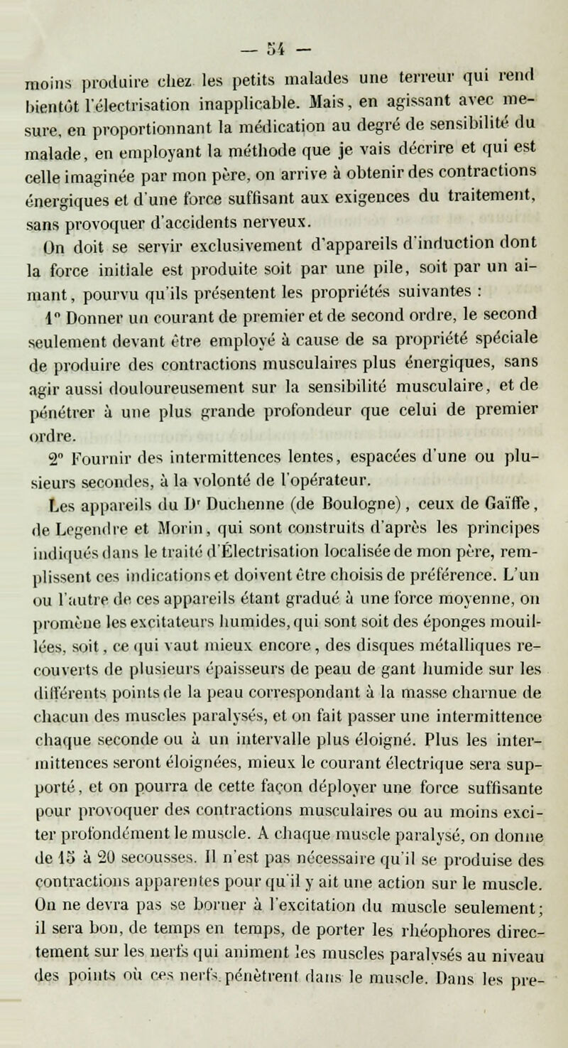 moins produire chez les petits malades une terreur qui rend bientôt l'électrisation inapplicable. Mais, en agissant avec me- sure, en proportionnant la médication au degré de sensibilité du malade, en employant la méthode que je vais décrire et qui est celle imaginée par mon père, on arrive à obtenir des contractions énergiques et d'une force suffisant aux exigences du traitement, sans provoquer d'accidents nerveux. On doit se servir exclusivement d'appareils d'induction dont la force initiale est produite soit par une pile, soit par un ai- mant , pourvu qu'ils présentent les propriétés suivantes : 1 Donner un courant de premier et de second ordre, le second seulement devant être employé à cause de sa propriété spéciale de produire des contractions musculaires plus énergiques, sans agir aussi douloureusement sur la sensibilité musculaire, et de pénétrer à une plus grande profondeur que celui de premier ordre. 2° Fournir des intermittences lentes, espacées d'une ou plu- sieurs secondes, à la volonté de l'opérateur. Les appareils du IV Duchenne (de Boulogne), ceux de Gaïffe, de Legendre et Morin, qui sont construits d'après les principes indiqués dans le traité d'Électrisation localisée de mon père, rem- plissent ces indications et doivent être choisis de préférence. L'un ou l'autre de ces appareils étant gradué à une force moyenne, on promène les excitateurs humides, qui sont soit des éponges mouil- lées, soit, ce qui vaut mieux encore, des disques métalliques re- couverts de plusieurs épaisseurs de peau de gant humide sur les différents points de la peau correspondant à la masse charnue de chacun des muscles paralysés, et on fait passer une intermittence chaque seconde ou à un intervalle plus éloigné. Plus les inter- mittences seront éloignées, mieux le courant électrique sera sup- porté , et on pourra de cette façon déployer une force suffisante pour provoquer des contractions musculaires ou au moins exci- ter profondément le muscle. A chaque muscle paralysé, on donne de 15 à 20 secousses. Il n'est pas nécessaire qu'il se produise des contractions apparentes pour qu'il y ait une action sur le muscle. On ne devra pas se borner à l'excitation du muscle seulement; il sera bon, de temps en temps, de porter les rhéophores direc- tement sur les nerfs qui animent les muscles paralysés au niveau des points où ces nerfs, pénètrent dans le muscle. Dans les pre-