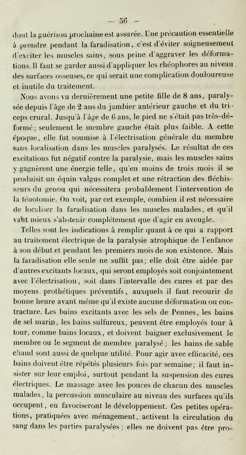 — 30 - dont la guérison prochaine est assurée. Une précaution essentielle à prendre pendant la faradisalion, c'est d'éviter soigneusement d'exciter les muscles sains, sous peine d'aggraver les déforma- tions. 11 faut se garder aussi d'appliquer les rhéophores au niveau . des surfaces osseuses, ce qui serait une complication douloureuse et inutile du traitement. Nous avons vu dernièrement une petite fille de 8 ans, paraly- sée depuis l'âge de 2 ans du jambier antérieur gauche et du tri- ceps crural. Jusqu'à l'âge de 6 ans, le pied ne s'était pas très-dé- formé; seulement le membre gauche était plus faible. A cette époque, elle fut soumise à l'électrisation générale du membre sans localisation dans les muscles paralysés. Le résultat de ces excitations fut négatif contre la paralysie, mais les muscles sains y gagnèrent une énergie telle, qu'en moins de trois mois il se produisit un équin valgus complet et une rétraction des fléchis- seurs du genou qui nécessitera probablement l'intervention de la ténotomie. On voit, par cet exemple, combien il est nécessaire de localiser la faradisation dans les muscles malades, et qu'il vaut mieux s'abstenir complètement que d'agir en aveugle. Telles sont les indications à remplir quant à ce qui a rapport au traitement électrique de la paralysie atrophique de l'enfance à son début et pendant les premiers mois de son existence. Mais la faradisation elle seule ne suffît pas; elle doit être aidée par d'autres excitants locaux, qui seront employés soit conjointement avec l'électrisation, soit dans l'intervalle des cures et par des moyens prothétiques préventifs, auxquels il faut recourir de bonne heure avant même qu'il existe aucune déformation ou con- tracture. Les bains excitants avec les sels de Pennes, les bains de sel marin, les bains sulfureux, peuvent être employés tour à tour, comme bains locaux, et doivent baigner exclusivement le membre ou !e segment de membre paralysé ; les bains de sable chaud sont aussi de quelque utilité. Pour agir avec efficacité, ces bains doivent être répétés plusieurs fois par semaine; il faut in- sister sur leur emploi, surtout pendant la suspension des cures électriques. Le massage avec les pouces de chacun des muscles malades, la percussion musculaire au niveau des surfaces qu'ils occupent, en favoriseront le développement. Ces petites opéra- tions, pratiquées avec ménagement, activent la circulation du sang dans les parties paralysées ; elles ne doivent pas être pro-
