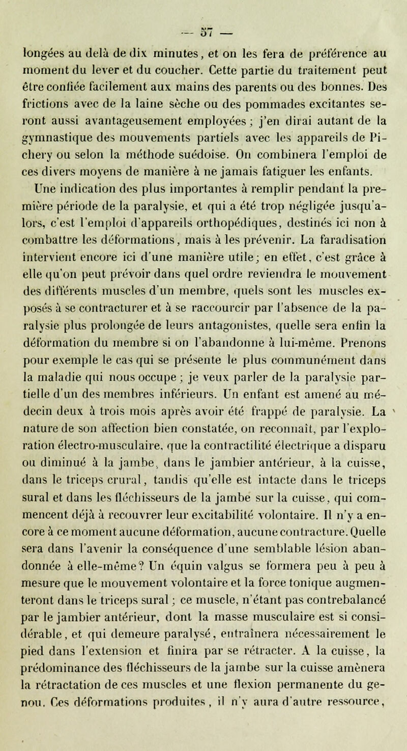 longées au delà de dix minutes, et on les fera de préférence au moment du lever et du coucher. Cette partie du traitement peut être conliée facilement aux mains des parents ou des bonnes. Des frictions avec de la laine sèche ou des pommades excitantes se- ront aussi avantageusement employées ; j'en dirai autant de la gymnastique des mouvements partiels avec les appareils de Pi- chery ou selon la méthode suédoise. On combinera l'emploi de ces divers moyens de manière à ne jamais fatiguer les enfants. Une indication des plus importantes à remplir pendant la pre- mière période de la paralysie, et qui a été trop négligée jusqu'a- lors, c'est l'emploi d'appareils orthopédiques, destinés ici non à combattre les déformations, mais à les prévenir. La faradisation intervient encore ici d'une manière utile; en effet, c'est grâce à elle qu'on peut prévoir dans quel ordre reviendra le mouvement des différents muscles d'un membre, quels sont les muscles ex- posés à se contracturer et à se raccourcir par l'absence de la pa- ralysie plus prolongée de leurs antagonistes, quelle sera enfin la déformation du membre si on l'abandonne à lui-même. Prenons pour exemple le cas qui se présente le plus communément dans la maladie qui nous occupe; je veux parler de la paralysie par- tielle d'un des membres inférieurs. Un enfant est amené au mé- decin deux à trois mois après avoir été frappé de paralysie. La nature de son affection bien constatée, on reconnaît, par l'explo- ration électro-musculaire, que la contractilité électrique a disparu ou diminué à la jambe, dans le jambier antérieur, à la cuisse, dans le triceps crural, tandis qu'elle est intacte dans le triceps sural et dans les fléchisseurs de la jambe sur la cuisse, qui com- mencent déjà à recouvrer leur excitabilité volontaire. Il n'y a en- core à ce moment aucune déformation, aucune contracture. Quelle sera dans l'avenir la conséquence d'une semblable lésion aban- donnée à elle-même? Un équin valgus se formera peu à peu à mesure que le mouvement volontaire et la force tonique augmen- teront dans le triceps sural ; ce muscle, n'étant pas contrebalancé par le jambier antérieur, dont la masse musculaire est si consi- dérable, et qui demeure paralysé, entraînera nécessairement le pied dans l'extension et finira par se rétracter. A la cuisse, la prédominance des fléchisseurs de la jambe sur la cuisse amènera la rétractation de ces muscles et une flexion permanente du ge- nou. Ces déformations produites, il n'y aura d'autre ressource,