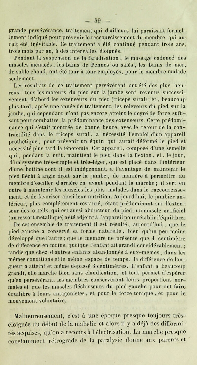 grande persévérance, traitement qui d'ailleurs lui paraissait formel- lement indiqué pour prévenir le raccourcissement du membre, qui au- rait été inévitable. Ce traitement a été continué pendant trois ans, trois mois par an, à des intervalles éloignés. Pendant la suspension de la faradisation , le massage cadencé des muscles menacés, les bains de Pennes ou salés, les bains de mer, de sable chaud, ont été tour à tour employés, pour le membre malade seulement. Les résultats de ce traitement persévérant ont été des plus heu- reux : tous les moteurs du pied sur la jambe sont revenus successi- vement, d'abord les extenseurs du pied (triceps sural) ; et, beaucoup plus tard, après une année de traitement, les releveurs du pied sur la jambe, qui cependant n'ont pas encore atteint le degré de force suffi- sant pour combattre la prédominance des extenseurs. Cette prédomi- nance qui s'était montrée de bonne heure, avec le retour de la con- tractilité dans le triceps sural , a nécessité l'emploi d'un appareil prothétique, pour prévenir un équin qui aurait déformé le pied et nécessité plus tard la ténotomie. Cet appareil, composé d'une semelle qui, pendant la nuit, maintient le pied dans la flexion, et. le jour, d'un système très-simple et très-léger, qui est placé dans l'intérieur d'une bottine dont il est indépendant, a l'avantage de maintenir le pied fléchi à angle droit sur la jambe , de manière à permettre au membre d'osciller d'arrière en avant pendant la marche; il sert en outre à maintenir les muscles les plus malades dans le raccourcisse- ment, et de favoriser ainsi leur nutrition. Aujourd'hui, le jambier an- térieur, plus complètement restauré, étant prédominant sur l'exten- seur des orteils, qui est aussi abducteur du pied, un muscle artificiel (un ressort métallique) aété adjoint à l'appareil pour rétablir l'équilibre. De cet ensemble de traitement il est résulté , aujourd'hui , que le pied gauche a conservé sa forme naturelle , bien qu'un peu moins développé que l'autre ; que le membre ne présente que 1 centimètre de différence en moins, quoique l'enfant ait grandi considérablement ; tandis que chez d'autres enfants abandonnés à eux-mêmes , dans les mêmes conditions et le même espace de temps, la différence de lon- gueur a atteint et même dépassé 3 centimètres. L'enfant a beaucoup grandi, elle marche bien sans claudication, et tout permet d'espérer qu'en persévérant, les membres conserveront leurs proportions nor- males et que les muscles fléchisseurs du pied gauche pourront faire équilibre à leurs antagonistes, et pour la force tonique , et pour le mouvement volontaire. Malheureusement, c'est à une époque presque toujours très- éloignée du début de la maladie et alors il y a déjà des difformi- tés acquises, qu'on a recours à l'électrisation. La marche presque constamment rétrograde de la paralysie donne aux parents et