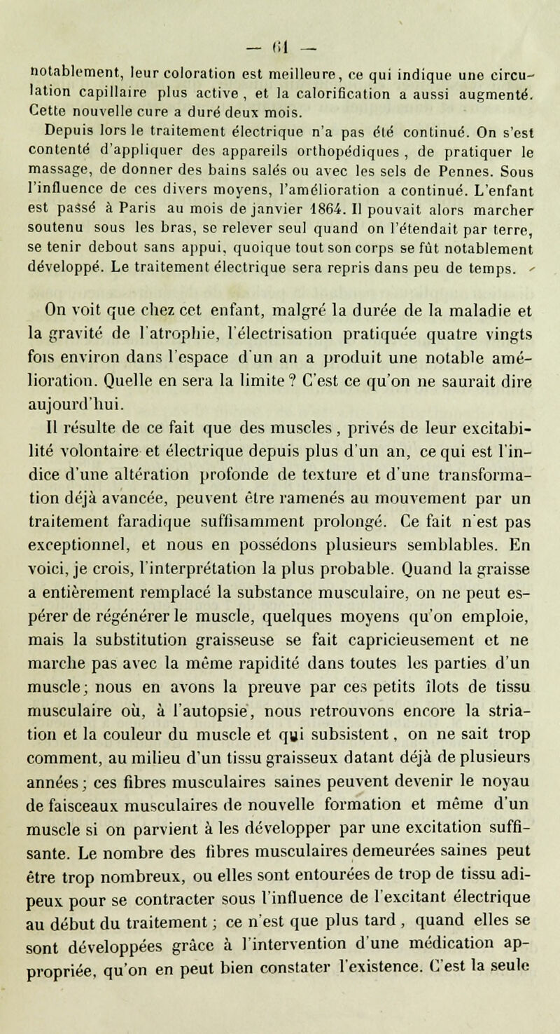 - (il — notablement, leur coloration est meilleure, ce qui indique une circu- lation capillaire plus active, et la calorification a aussi augmenté. Cette nouvelle cure a duré deux mois. Depuis lors le traitement électrique n'a pas été continué. On s'est contenté d'appliquer des appareils orthopédiques , de pratiquer le massage, de donner des bains salés ou avec les sels de Pennes. Sous l'influence de ces divers moyens, l'amélioration a continué. L'enfant est passé à Paris au mois de janvier 1864. Il pouvait alors marcher soutenu sous les bras, se relever seul quand on retendait par terre, se tenir debout sans appui, quoique tout son corps se fût notablement développé. Le traitement électrique sera repris dans peu de temps. <- On voit que chez cet entant, malgré la durée de la maladie et la gravité de l'atrophie, l'électrisation pratiquée quatre vingts fois environ dans l'espace d'un an a produit une notable amé- lioration. Quelle en sera la limite? C'est ce qu'on ne saurait dire aujourd'hui. Il résulte de ce fait que des muscles, privés de leur excitabi- lité volontaire et électrique depuis plus d'un an, ce qui est l'in- dice d'une altération profonde de texture et d'une transforma- tion déjà avancée, peuvent être ramenés au mouvement par un traitement faradique suffisamment prolongé. Ce fait n'est pas exceptionnel, et nous en possédons plusieurs semblables. En voici, je crois, l'interprétation la plus probable. Quand la graisse a entièrement remplacé la substance musculaire, on ne peut es- pérer de régénérer le muscle, quelques moyens qu'on emploie, mais la substitution graisseuse se fait capricieusement et ne marche pas avec la même rapidité dans toutes les parties d'un muscle; nous en avons la preuve par ces petits îlots de tissu musculaire où, à l'autopsié, nous retrouvons encore la stria- tion et la couleur du muscle et qui subsistent, on ne sait trop comment, au milieu d'un tissu graisseux datant déjà de plusieurs années ; ces fibres musculaires saines peuvent devenir le noyau de faisceaux musculaires de nouvelle formation et même d'un muscle si on parvient à les développer par une excitation suffi- sante. Le nombre des fibres musculaires demeurées saines peut être trop nombreux, ou elles sont entourées de trop de tissu adi- peux pour se contracter sous l'influence de l'excitant électrique au début du traitement ; ce n'est que plus tard , quand elles se sont développées grâce à l'intervention d'une médication ap- propriée, qu'on en peut bien constater l'existence. C'est la seule