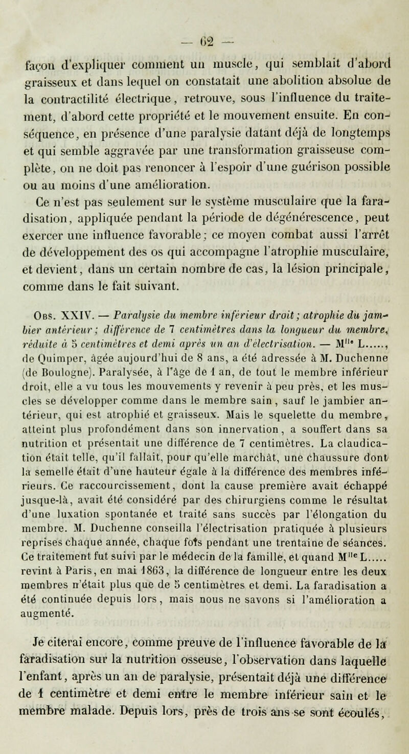 - 02 — façon d'expliquer comment un muscle, qui semblait d'abord graisseux et dans lequel on constatait une abolition absolue de la contractilité électrique, retrouve, sous l'influence du traite- ment, d'abord cette propriété et le mouvement ensuite. En con- séquence, en présence d'une paralysie datant déjà de longtemps et qui semble aggravée par une transformation graisseuse com- plète, on ne doit pas renoncer à l'espoir d'une guérison possible ou au moins d'une amélioration. Ce n'est pas seulement sur le système musculaire que la fara- disation, appliquée pendant la période de dégénérescence, peut exercer une influence favorable; ce moyen combat aussi l'arrêt de développement des os qui accompagne l'atrophie musculaire, et devient, dans un certain nombre de cas, la lésion principale, comme dans le fait suivant. Obs. XXIV. — Paralysie du membre inférieur droit ; atrophie du jam* hier antérieur ; différence de 7 centimètres dans la longueur du membre, réduite à o centimètres et demi après un an d'électrisation. — M* L , de Ouimper, âgée aujourd'hui de 8 ans, a été adressée à M. Duchenne (de Boulogne). Paralysée, à l'âge de 1 an, de tout le membre inférieur droit, elle a vu tous les mouvements y revenir a peu près, et les mus- cles se développer comme dans le membre sain, sauf le jambier an- térieur, qui est atrophié et graisseux. Mais le squelette du membre, atteint plus profondément dans son innervation, a souffert dans sa nutrition et présentait une différence de 7 centimètres. La claudica- tion était telle, qu'il fallait, pour qu'elle marchât, une chaussure dont la semelle était d'une hauteur égale à la différence des membres infé- rieurs. Ce raccourcissement, dont la cause première avait échappé jusque-là, avait été considéré par des chirurgiens comme le résultat d'une luxation spontanée et traité sans succès par l'élongation du membre. M. Duchenne conseilla l'électrisation pratiquée à plusieurs reprises chaque année, chaque fols pendant une trentaine de séances. Ce traitement fut suivi parle médecin delà famille, et quand MlleL revint à Paris, en mai t863, la différence de longueur entre les deux membres n'était plus que de 5 centimètres et demi. La faradisation a été continuée depuis lors, mais nous ne savons si l'amélioration a augmenté. Je citerai encore, comme preuve de l'influence favorable de la faradisation sur la nutrition osseuse, l'observation dans laquelle l'enfant, après un an de paralysie, présentait déjà une différence de 1 centimètre et demi entre le membre inférieur sain et le membre malade. Depuis lors, près de trois ans se sont écoulés,