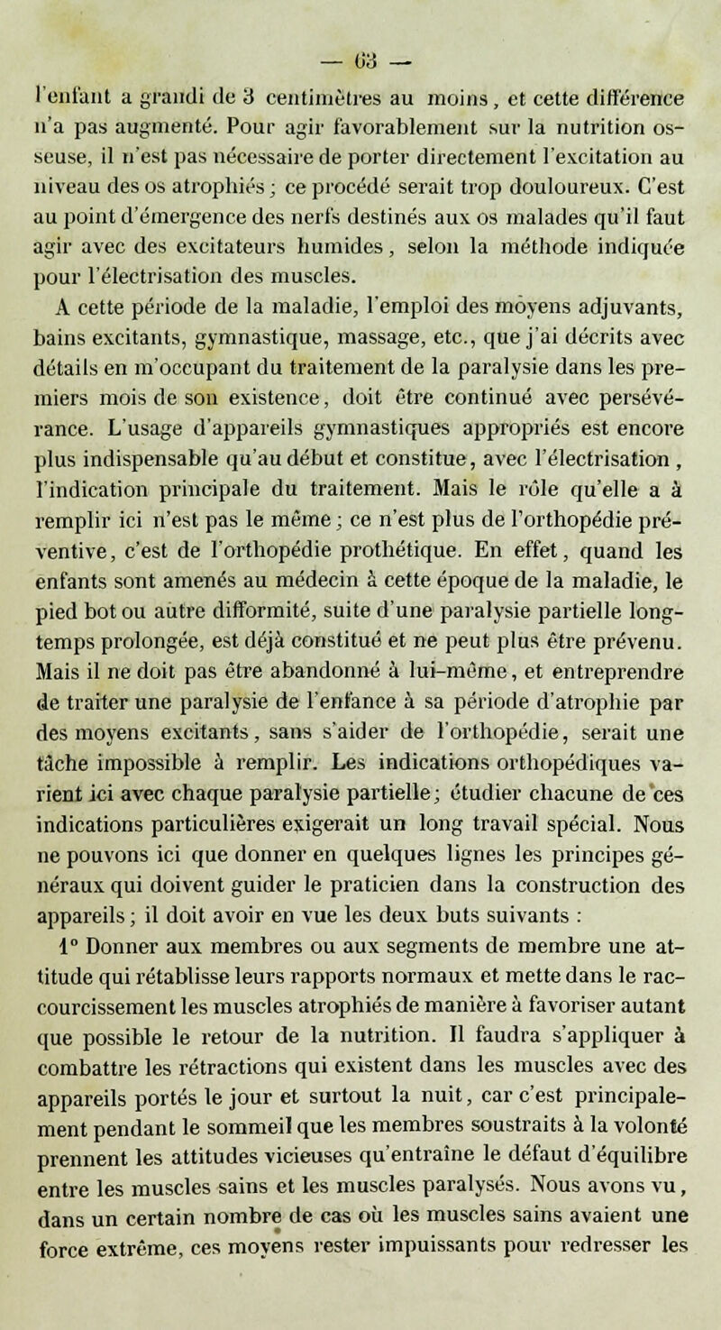 — 03 — l'enfant a grandi de 3 centimètres au moins, et cette différence n'a pas augmenté. Pour agir favorablement sur la nutrition os- seuse, il n'est pas nécessaire de porter directement l'excitation au niveau des os atrophiés ; ce procédé serait trop douloureux. C'est au point d'émergence des nerfs destinés aux os malades qu'il faut agir avec des excitateurs humides, selon la méthode indiquée pour l'électrisation des muscles. A cette période de la maladie, l'emploi des moyens adjuvants, bains excitants, gymnastique, massage, etc., que j'ai décrits avec détails en m'occupant du traitement de la paralysie dans les pre- miers mois de son existence, doit être continué avec persévé- rance. L'usage d'appareils gymnastiques appropriés est encore plus indispensable qu'au début et constitue, avec l'électrisation , l'indication principale du traitement. Mais le rôle qu'elle a à remplir ici n'est pas le même ; ce n'est plus de l'orthopédie pré- ventive , c'est de l'orthopédie prothétique. En effet, quand les enfants sont amenés au médecin à cette époque de la maladie, le pied bot ou autre difformité, suite d'une paralysie partielle long- temps prolongée, est déjà constitué et ne peut plus être prévenu. Mais il ne doit pas être abandonné à lui-même, et entreprendre de traiter une paralysie de l'enfance à sa période d'atrophie par des moyens excitants, sans s'aider de l'orthopédie, serait une tâche impossible à remplir. Les indications orthopédiques va- rient ici avec chaque paralysie partielle; étudier chacune de ces indications particulières exigerait un long travail spécial. Nous ne pouvons ici que donner en quelques lignes les principes gé- néraux qui doivent guider le praticien dans la construction des appareils ; il doit avoir en vue les deux buts suivants : 1° Donner aux membres ou aux segments de membre une at- titude qui rétablisse leurs rapports normaux et mette dans le rac- courcissement les muscles atrophiés de manière à favoriser autant que possible le retour de la nutrition. Il faudra s'appliquer à combattre les rétractions qui existent dans les muscles avec des appareils portés le jour et surtout la nuit, car c'est principale- ment pendant le sommeil que les membres soustraits à la volonté prennent les attitudes vicieuses qu'entraîne le défaut d'équilibre entre les muscles sains et les muscles paralysés. Nous avons vu, dans un certain nombre de cas où les muscles sains avaient une force extrême, ces moyens rester impuissants pour redresser les