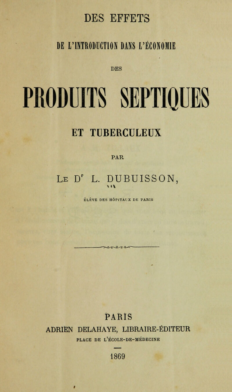 DE L'INTRODUCTION DANS L'ÉCONOMIE DES PRODUITS SEPTIQUES ET TUBERCULEUX PAR Le Dr L. DUBUISSON, ÉLÈVE DES HÔPITAUX DE PARIS t-C-^E.-'-B -£L-<~ PARIS ADRIEN DELAHAYE, LIRRAIRE-ÉDITEUR PLACE DE L'ÉCOLE-DE-MÉDECINE 1869