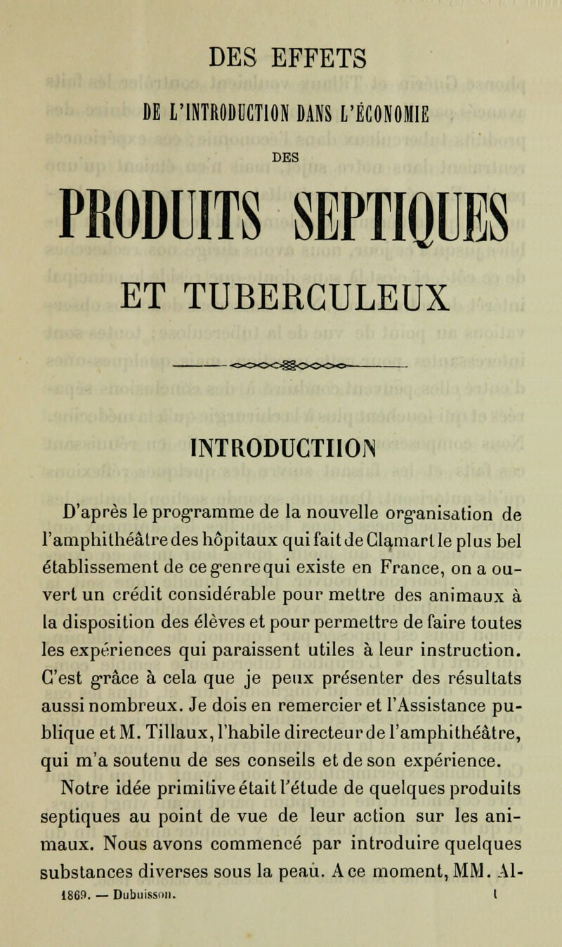 DE L'INTRODUCTION DANS L'ÉCONOMIE DES PRODUITS SEPTIQUES ET TUBERCULEUX INTRODUCTION D'après le programme de la nouvelle organisation de l'amphithéâtre des hôpitaux quifaitdeClamartle plus bel établissement de ce genre qui existe en France, on a ou- vert un crédit considérable pour mettre des animaux à la disposition des élèves et pour permettre de faire toutes les expériences qui paraissent utiles à leur instruction. C'est grâce à cela que je peux présenter des résultats aussi nombreux. Je dois en remercier et l'Assistance pu- blique et M. Tillaux, l'habile directeur de l'amphithéâtre, qui m'a soutenu de ses conseils et de son expérience. Notre idée primitive était l'étude de quelques produits septiques au point de vue de leur action sur les ani- maux. Nous avons commencé par introduire quelques substances diverses sous la peaii. Ace moment, MM. Al- 1869. — Dubuissnu. I