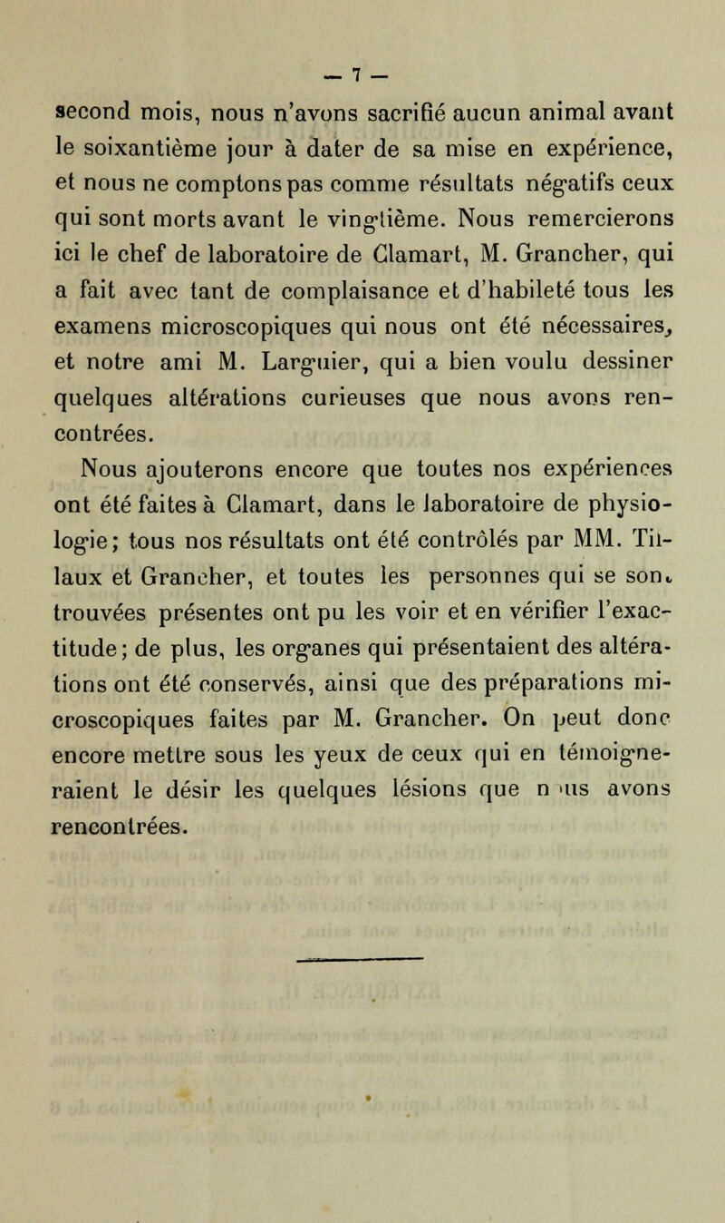 second mois, nous n'avons sacrifié aucun animal avant le soixantième jour à dater de sa mise en expérience, et nous ne comptons pas comme résultats négatifs ceux qui sont morts avant le vingtième. Nous remercierons ici le chef de laboratoire de Clamart, M. Grancher, qui a fait avec tant de complaisance et d'habileté tous les examens microscopiques qui nous ont été nécessaires, et notre ami M. Larguier, qui a bien voulu dessiner quelques altérations curieuses que nous avons ren- contrées. Nous ajouterons encore que toutes nos expériences ont été faites à Clamart, dans le laboratoire de physio- logie; tous nos résultats ont été contrôlés par MM. Til- laux et Grancher, et toutes les personnes qui se sont trouvées présentes ont pu les voir et en vérifier l'exac- titude; de plus, les organes qui présentaient des altéra- tions ont été conservés, ainsi que des préparations mi- croscopiques faites par M. Grancher. On peut donc encore mettre sous les yeux de ceux qui en témoigne- raient le désir les quelques lésions que n >us avons rencontrées.