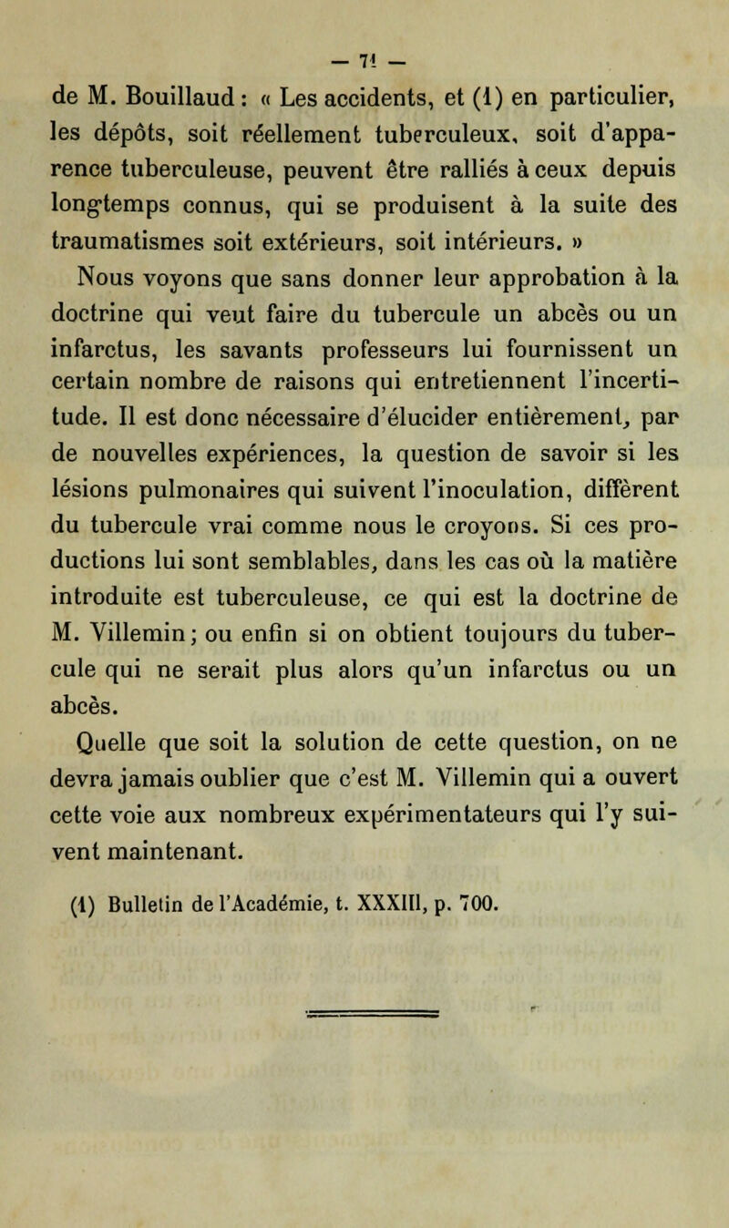 — 7! - de M. Bouillaud : « Les accidents, et (1) en particulier, les dépôts, soit réellement tuberculeux, soit d'appa- rence tuberculeuse, peuvent être ralliés à ceux depuis longtemps connus, qui se produisent à la suite des traumatismes soit extérieurs, soit intérieurs. » Nous voyons que sans donner leur approbation à la doctrine qui veut faire du tubercule un abcès ou un infarctus, les savants professeurs lui fournissent un certain nombre de raisons qui entretiennent l'incerti- tude. Il est donc nécessaire d'élucider entièrement, par de nouvelles expériences, la question de savoir si les lésions pulmonaires qui suivent l'inoculation, diffèrent du tubercule vrai comme nous le croyons. Si ces pro- ductions lui sont semblables, dans les cas où la matière introduite est tuberculeuse, ce qui est la doctrine de M. Villemin; ou enfin si on obtient toujours du tuber- cule qui ne serait plus alors qu'un infarctus ou un abcès. Quelle que soit la solution de cette question, on ne devra jamais oublier que c'est M. Villemin qui a ouvert cette voie aux nombreux expérimentateurs qui l'y sui- vent maintenant. (1) Bulletin de l'Académie, t. XXXIII, p. 700.