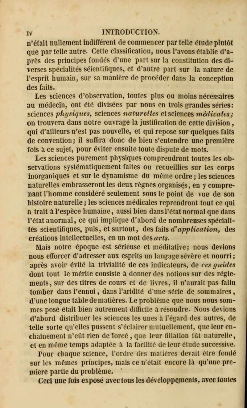 n'était nullement indifférent de commencer par telle étude plutôt que par telle autre. Cette classification, nous l'avons établie d'a- près des principes fondés d'une part sur la constitution des di- verses spécialités séientifiques, et d'autre part sur la nature de l'esprit humain, sur sa manière de procéder dans la conception des faits. Les sciences d'observation, toutes plus ou moins nécessaires au médecin, ont été divisées par nous en trois grandes séries: sciences physiques, sciences naturelles et sciences médicales; on trouvera dans notre ouvrage la justification de cette division, qui d'ailleurs n'est pas nouvelle, et qui repose sur quelques faits de convention; il suffira donc de bien s'entendre une première fois à ce sujet, pour éviter ensuite toute dispute de mots. Les sciences purement physiques comprendront toutes les ob- servations systématiquement faites ou recueillies sur les corps inorganiques et sur le dynamisme du même ordre ; les sciences naturelles embrasseront les deux règnes organisés, en y compre- nant l'homme considéré seulement sous le point de vue de son histoire naturelle; les sciences médicales reprendront tout ce qui a trait à l'espèce humaine, aussi bien dans l'état normal que dans l'état anormal, ce qui implique d'abord de nombreuses spéciali- tés scientifiques, puis, et surtout, des faits d'application, des créations intellectuelles, en un mot des arts. Mais notre époque est sérieuse et méditative; nous devions nous efforcer d'adresser aux esprits un langage sévère et nourri; après avoir évité la trivialité de ces indicateurs, de ces guides dont tout le mérite consiste à donner des notions sur des règle- ments, sur des titres de cours et de livres, il n'aurait pas fallu tomber dans l'ennui, dans l'aridité d'une série de sommaires, d'une longue table de matières. Le problème que nous nous som- mes posé était bien autrement difficile à résoudre. Nous devions d'abord distribuer les sciences les unes à l'égard des autres, de telle sorte qu'elles pussent s'éclairer mutuellement, que leur en- chaînement n'eût rien deîorcé , que leur filiation fût naturelle, et en même temps adaptée a la facilité de leur étude successive. Pour chaque science, l'ordre des matières devait être fondé sur les mêmes principes, mais ce n'était encore là qu'une pre- mière partie du problème. Ceci une fois exposé avec tous les développements, avec toutes