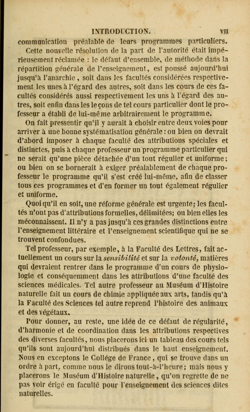 communication préalable de leurs programmes particuliers. Cette nouvelle résolution de la part de l'autorité était impé- rieusement réclamée : le défaut d'ensemble, de méthode dans la répartition générale de l'enseignement, est poussé aujourd'hui jusqu'à l'anarchie , soit dans les facultés considérées respective- ment les unes à l'égard des autres, soit dans les cours de ces fa- cultés considérés aussi respectivement les uns à l'égard des au- très, soit enfin dans les leçons de tel cours particulier dont le pro- fesseur a établi de lui-même arbitrairement le programme. On fait pressentir qu'il y aurait à choisir entre deux voies pour arriver à une bonne systématisation générale : ou bien on devrait d'abord imposer à chaque faculté des attributions spéciales et distinctes, puis à chaque professeur un programme particulier qui ne serait qu'une pièce détachée d'un tout régulier et uniforme; ou bien on se bornerait à exiger préalablement de chaque pro- fesseur le programme qu'il s'est créé lui-même, afin de classer tous ces programmes et d'en former un tout également régulier et uniforme. Quoiqu'il en soit,une réforme générale est urgente; les facul- tés n'ont pas d'attributions formelles, délimitées; ou bien elles les méconnaissent. Il n'y a pas jusqu'à ces grandes distinctions entre l'enseignement littéraire et l'enseignement scientifique qui ne se trouvent confondues. Tel professeur, par exemple, à la Faculté des Lettres, fait ac- tuellement un cours sur la sensibilité et sur la volonté, matières qui devraient rentrer dans le programme d'un cours de physio- logie et conséquemment dans les attributions d'une faculté des sciences médicales. Tel autre professeur au Muséum d'Histoire naturelle fait un cours de chimie appliquée aux arts, tandis qu'à la Faculté des Sciences tel autre reprend l'histoire des animaux et des végétaux. Pour donner, au reste, une idée de ce défaut de régularité, d'harmonie et de coordination dans les attributions respectives des diverses facultés, nous placerons ici un tableau des cours tels qu'ils sont aujourd'hui distribués dans le haut enseignement. Nous en exceptons le Collège de France, qui se trouve dans un ordre à part, comme nous le dirons tout-à-Phcure; mais nous y placerons le Muséum d'Histoire naturelle, qu'on regrette de ne pas voir érigé en faculté pour renseignement des sciences dites naturelles.