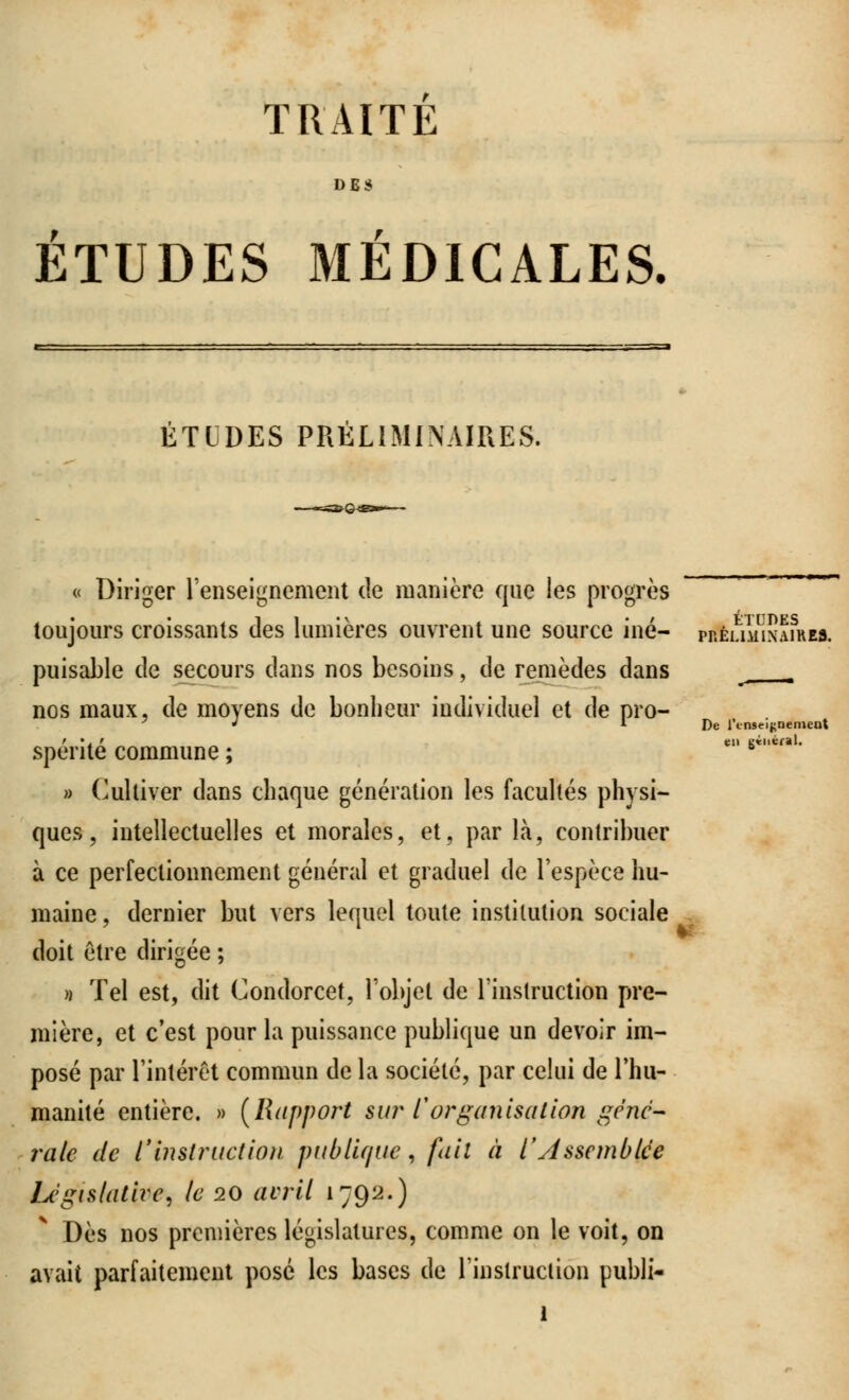 TRAITE DES ETUDES MEDICALES. ÉTLDES PRÉLIMINAIRES. « Diriger l'enseignement de manière que les progrès toujours croissants des lumières ouvrent une source iné- puisable de secours dans nos besoins, de remèdes dans nos maux, de moyens de bonheur individuel et de pro- spérité commune ; » Cultiver dans chaque génération les facultés physi- ques, intellectuelles et morales, et, par là, contribuer à ce perfectionnement général et graduel de l'espèce hu- maine , dernier but vers lequel toute institution sociale doit être dirigée ; » Tel est, dit Condorcet, l'objet de l'instruction pre- mière, et c'est pour la puissance publique un devoir im- posé par l'intérêt commun de la société, par celui de l'hu- manité entière. » (Rapport su?% l'organisation géné- rale de l'instruction publique, fait à l'Assemblée Législative, le 20 avril 1792.) Dès nos premières législatures, comme on le voit, on avait parfaitement posé les bases de l'instruction publi- 1 LTUDES PRÉLIMINAIRES. De rtnseifcoement en gineral.